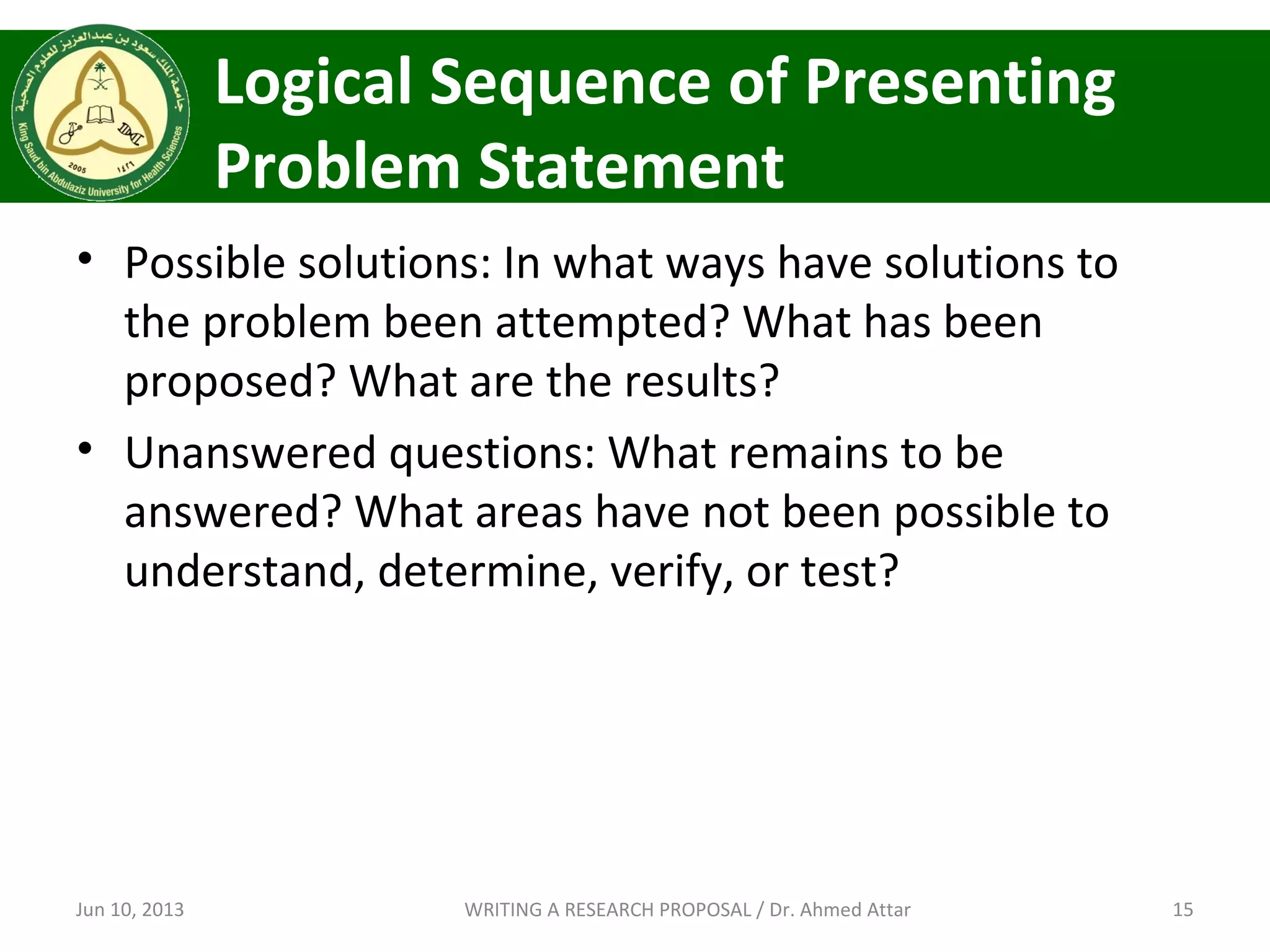 Logical Sequence of Presenting
Problem Statement
• Possible solutions: In what ways have solutions to
the problem been attempted? What has been
proposed? What are the results?
• Unanswered questions: What remains to be
answered? What areas have not been possible to
understand, determine, verify, or test?
Jun 10, 2013 15WRITING A RESEARCH PROPOSAL / Dr. Ahmed Attar
 
