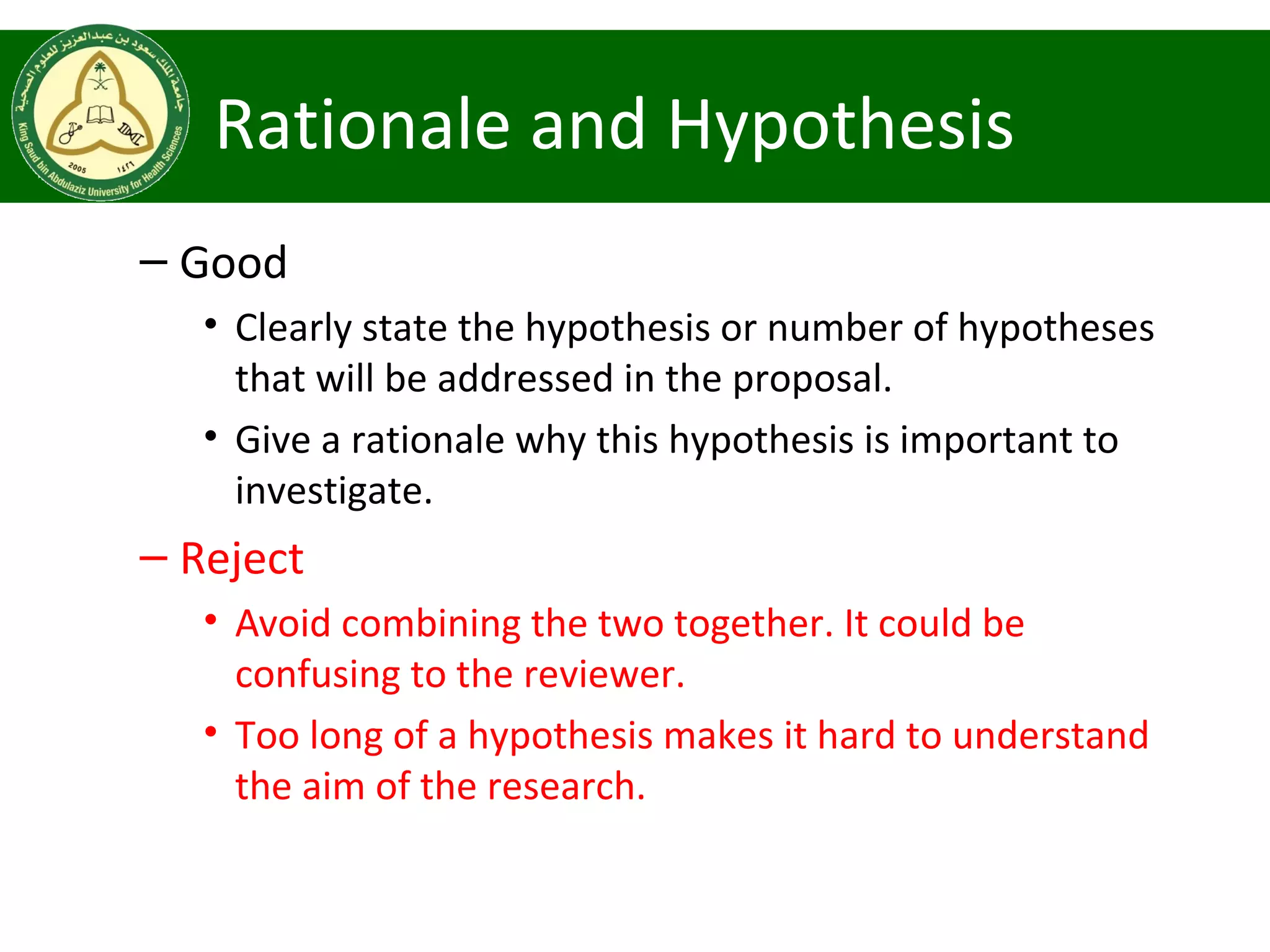 Rationale and Hypothesis
– Good
• Clearly state the hypothesis or number of hypotheses
that will be addressed in the proposal.
• Give a rationale why this hypothesis is important to
investigate.
– Reject
• Avoid combining the two together. It could be
confusing to the reviewer.
• Too long of a hypothesis makes it hard to understand
the aim of the research.
 