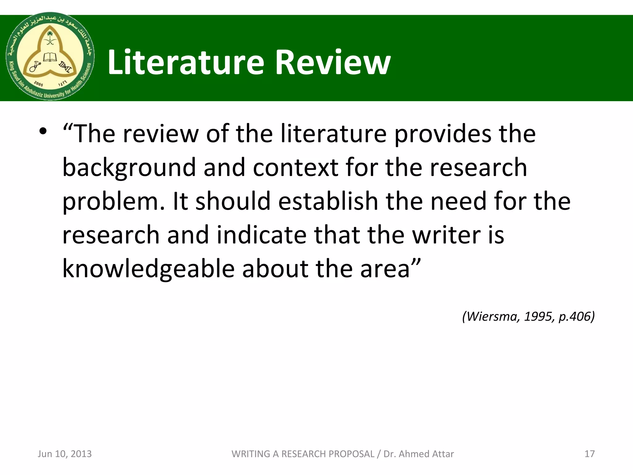 Literature Review
• “The review of the literature provides the
background and context for the research
problem. It should establish the need for the
research and indicate that the writer is
knowledgeable about the area”
(Wiersma, 1995, p.406)
Jun 10, 2013 17WRITING A RESEARCH PROPOSAL / Dr. Ahmed Attar
 
