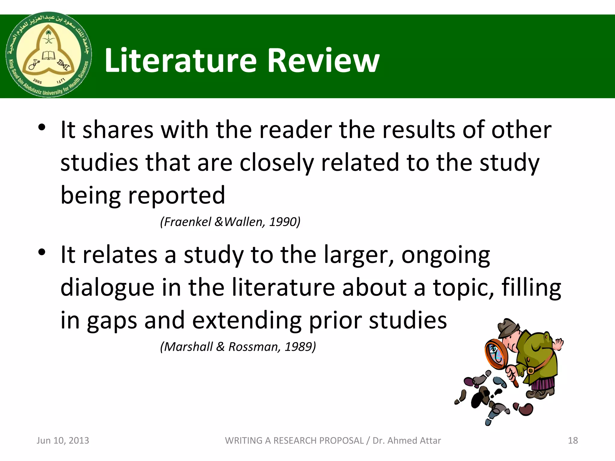 Literature Review
• It shares with the reader the results of other
studies that are closely related to the study
being reported
(Fraenkel &Wallen, 1990)
• It relates a study to the larger, ongoing
dialogue in the literature about a topic, filling
in gaps and extending prior studies
(Marshall & Rossman, 1989)
Jun 10, 2013 18WRITING A RESEARCH PROPOSAL / Dr. Ahmed Attar
 