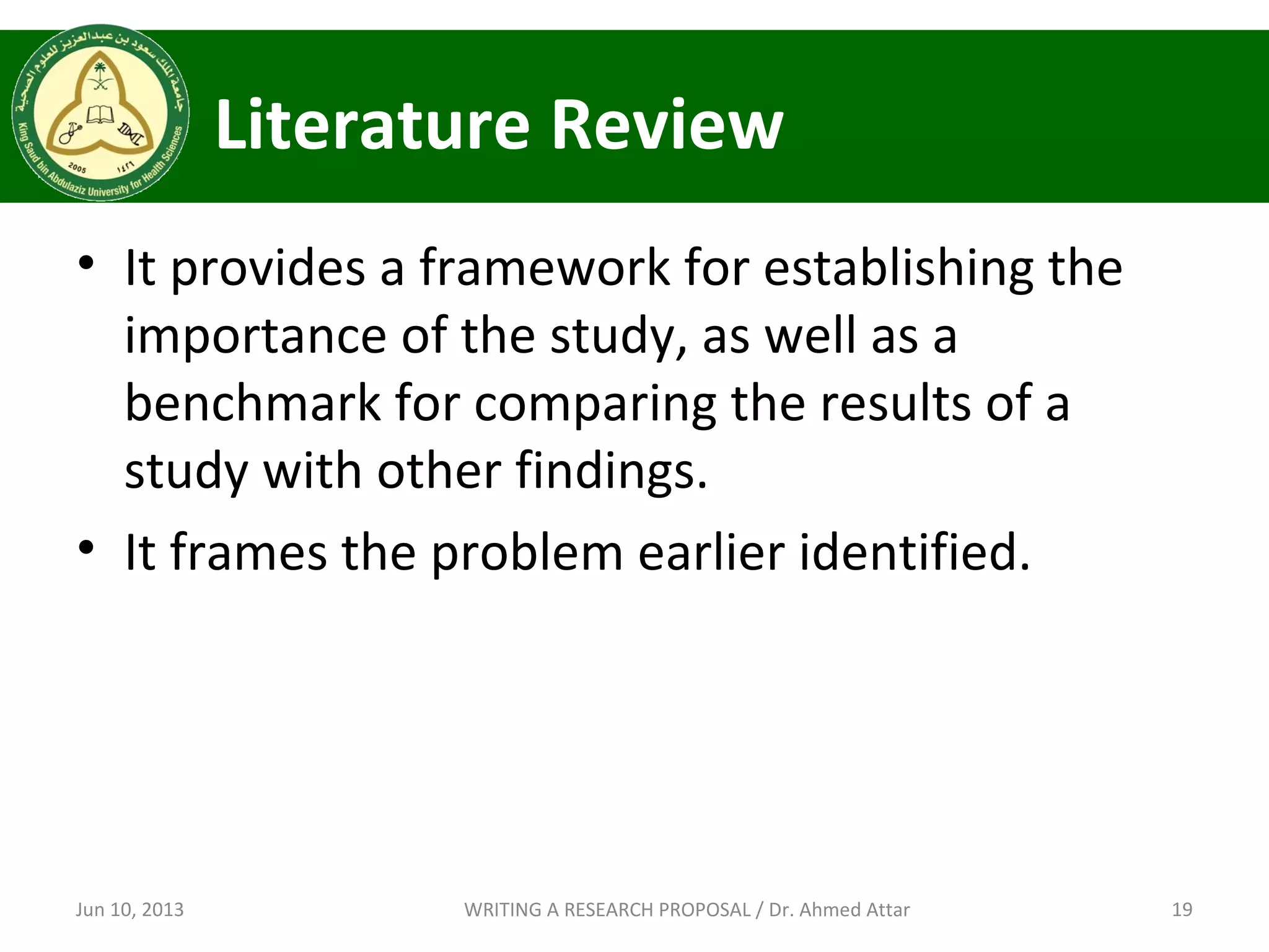 Literature Review
• It provides a framework for establishing the
importance of the study, as well as a
benchmark for comparing the results of a
study with other findings.
• It frames the problem earlier identified.
Jun 10, 2013 19WRITING A RESEARCH PROPOSAL / Dr. Ahmed Attar
 