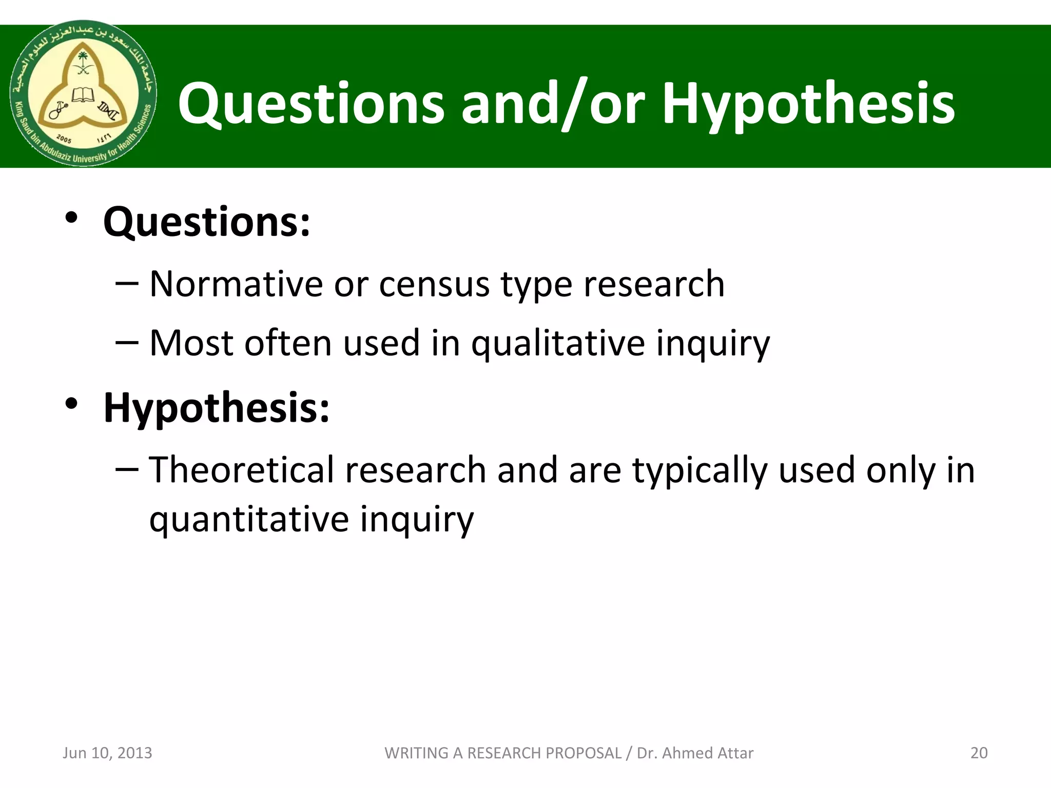 Questions and/or Hypothesis
• Questions:
– Normative or census type research
– Most often used in qualitative inquiry
• Hypothesis:
– Theoretical research and are typically used only in
quantitative inquiry
Jun 10, 2013 20WRITING A RESEARCH PROPOSAL / Dr. Ahmed Attar
 