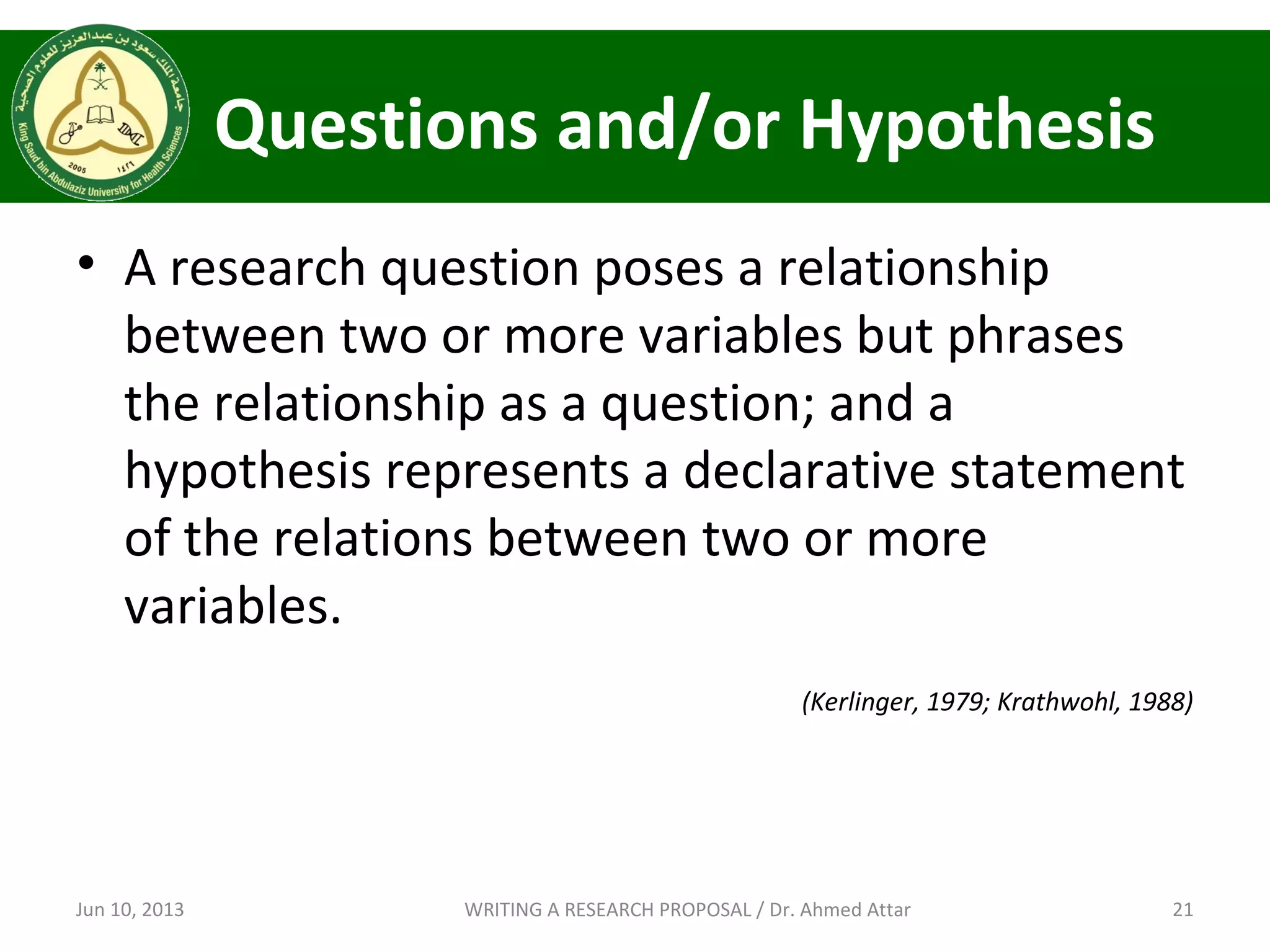 Questions and/or Hypothesis
• A research question poses a relationship
between two or more variables but phrases
the relationship as a question; and a
hypothesis represents a declarative statement
of the relations between two or more
variables.
(Kerlinger, 1979; Krathwohl, 1988)
Jun 10, 2013 21WRITING A RESEARCH PROPOSAL / Dr. Ahmed Attar
 