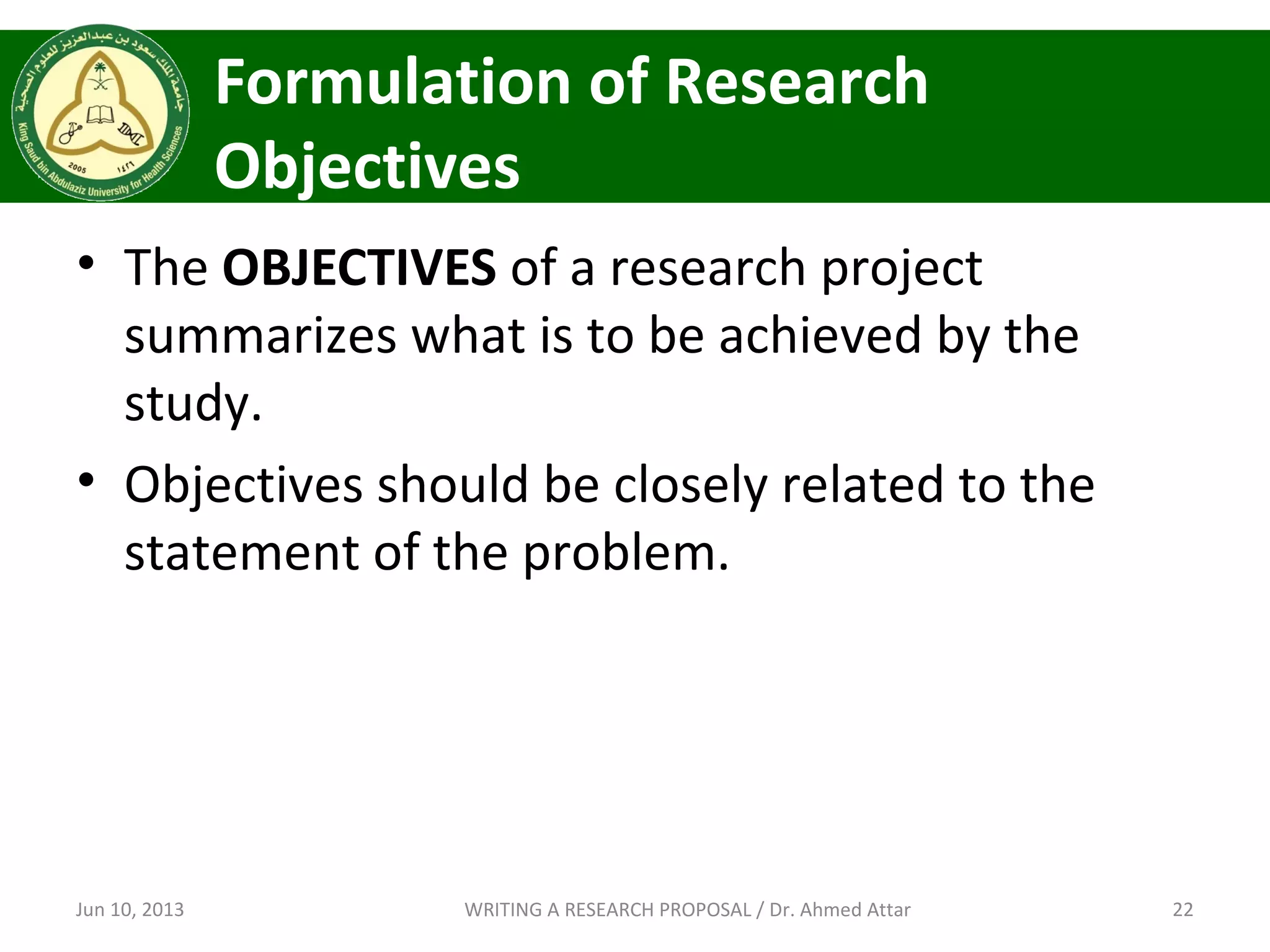 Formulation of Research
Objectives
• The OBJECTIVES of a research project
summarizes what is to be achieved by the
study.
• Objectives should be closely related to the
statement of the problem.
Jun 10, 2013 22WRITING A RESEARCH PROPOSAL / Dr. Ahmed Attar
 
