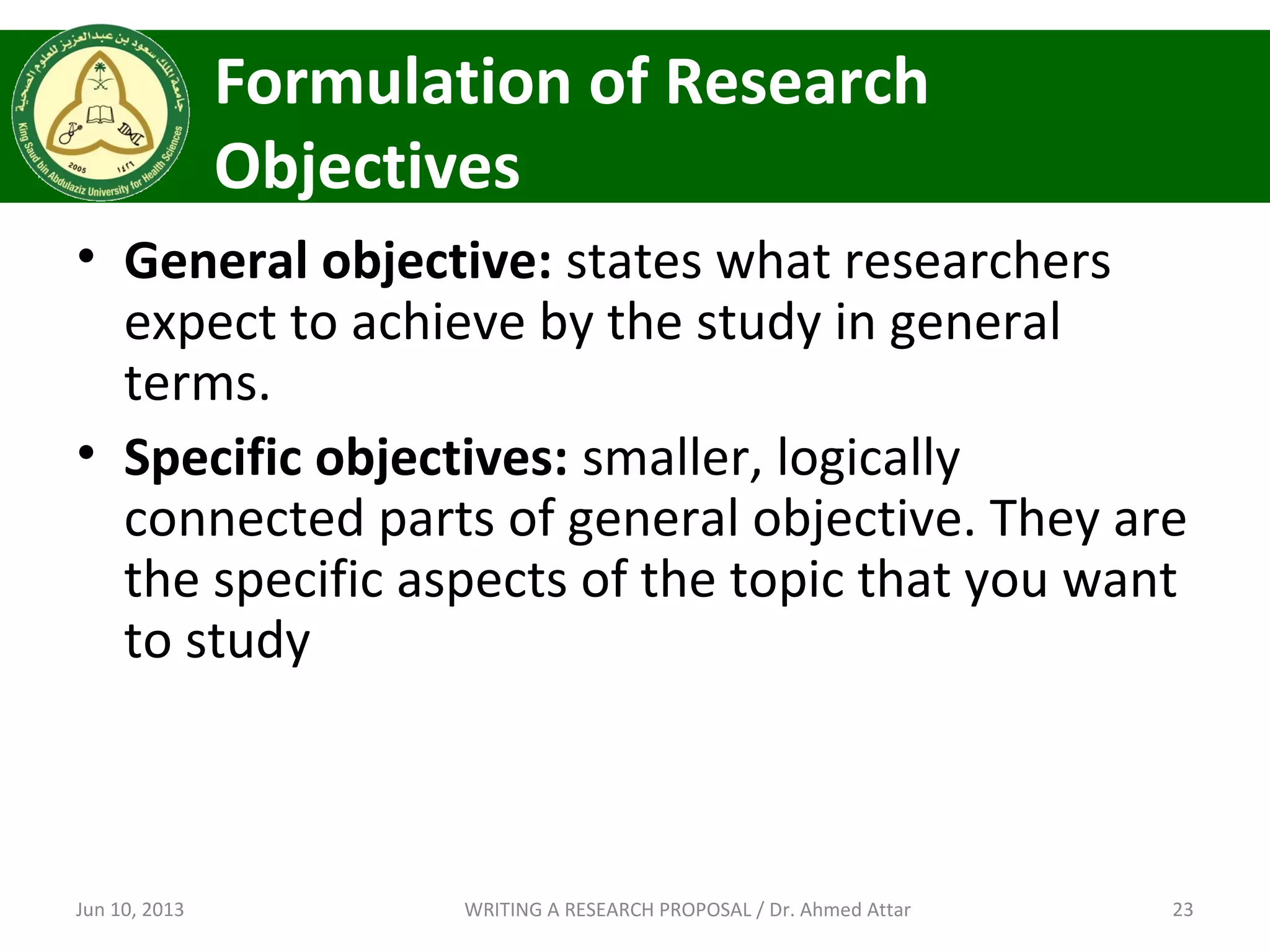 Formulation of Research
Objectives
• General objective: states what researchers
expect to achieve by the study in general
terms.
• Specific objectives: smaller, logically
connected parts of general objective. They are
the specific aspects of the topic that you want
to study
Jun 10, 2013 23WRITING A RESEARCH PROPOSAL / Dr. Ahmed Attar
 