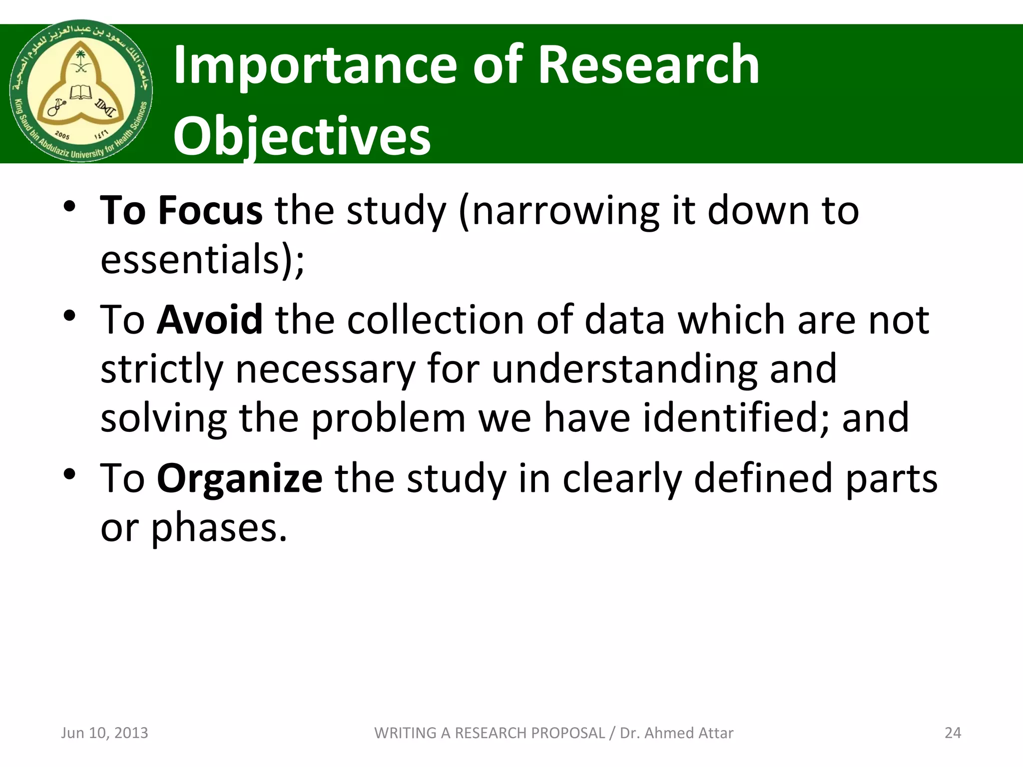 Importance of Research
Objectives
• To Focus the study (narrowing it down to
essentials);
• To Avoid the collection of data which are not
strictly necessary for understanding and
solving the problem we have identified; and
• To Organize the study in clearly defined parts
or phases.
Jun 10, 2013 24WRITING A RESEARCH PROPOSAL / Dr. Ahmed Attar
 