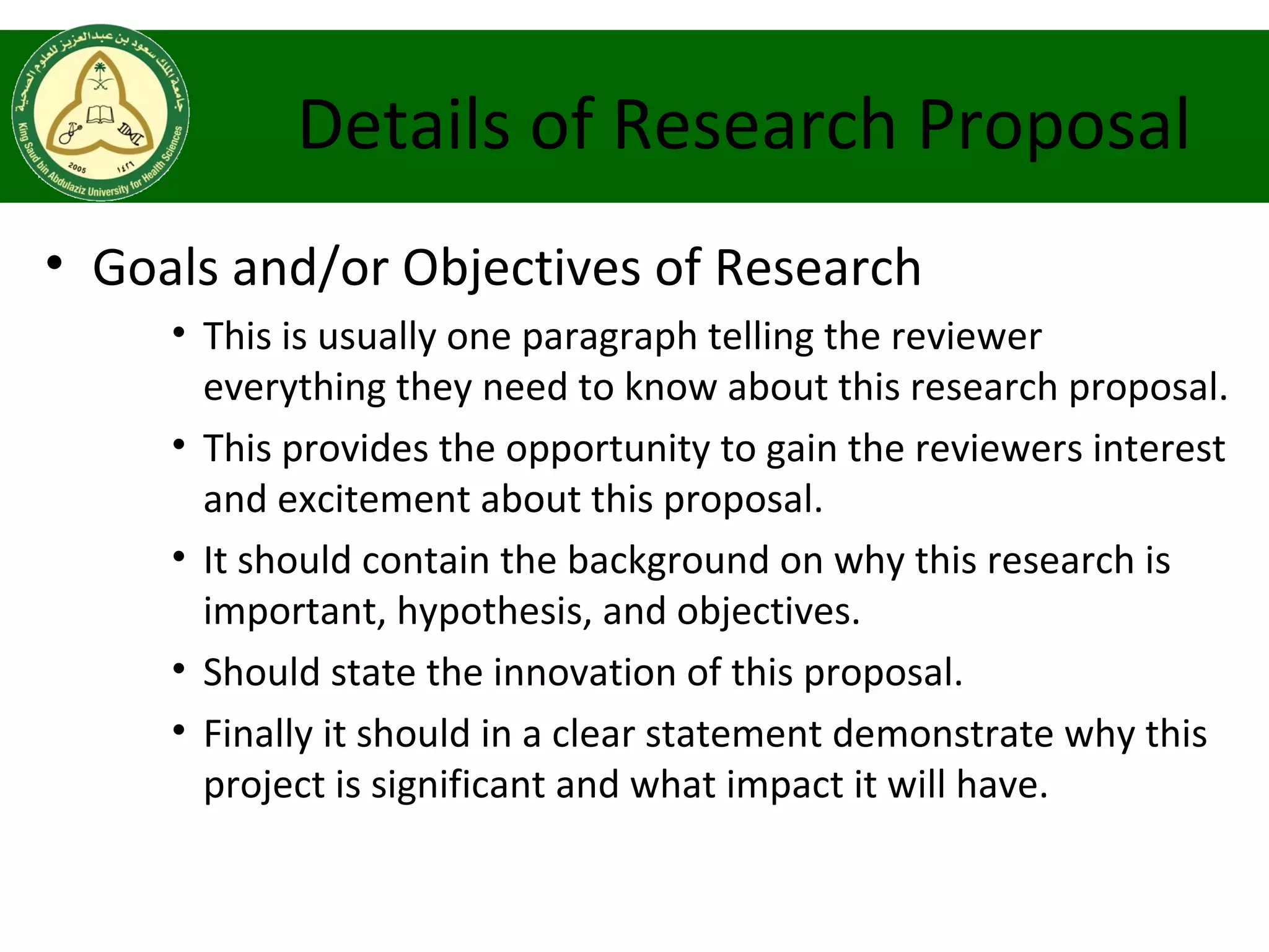 Details of Research Proposal
• Goals and/or Objectives of Research
• This is usually one paragraph telling the reviewer
everything they need to know about this research proposal.
• This provides the opportunity to gain the reviewers interest
and excitement about this proposal.
• It should contain the background on why this research is
important, hypothesis, and objectives.
• Should state the innovation of this proposal.
• Finally it should in a clear statement demonstrate why this
project is significant and what impact it will have.
 