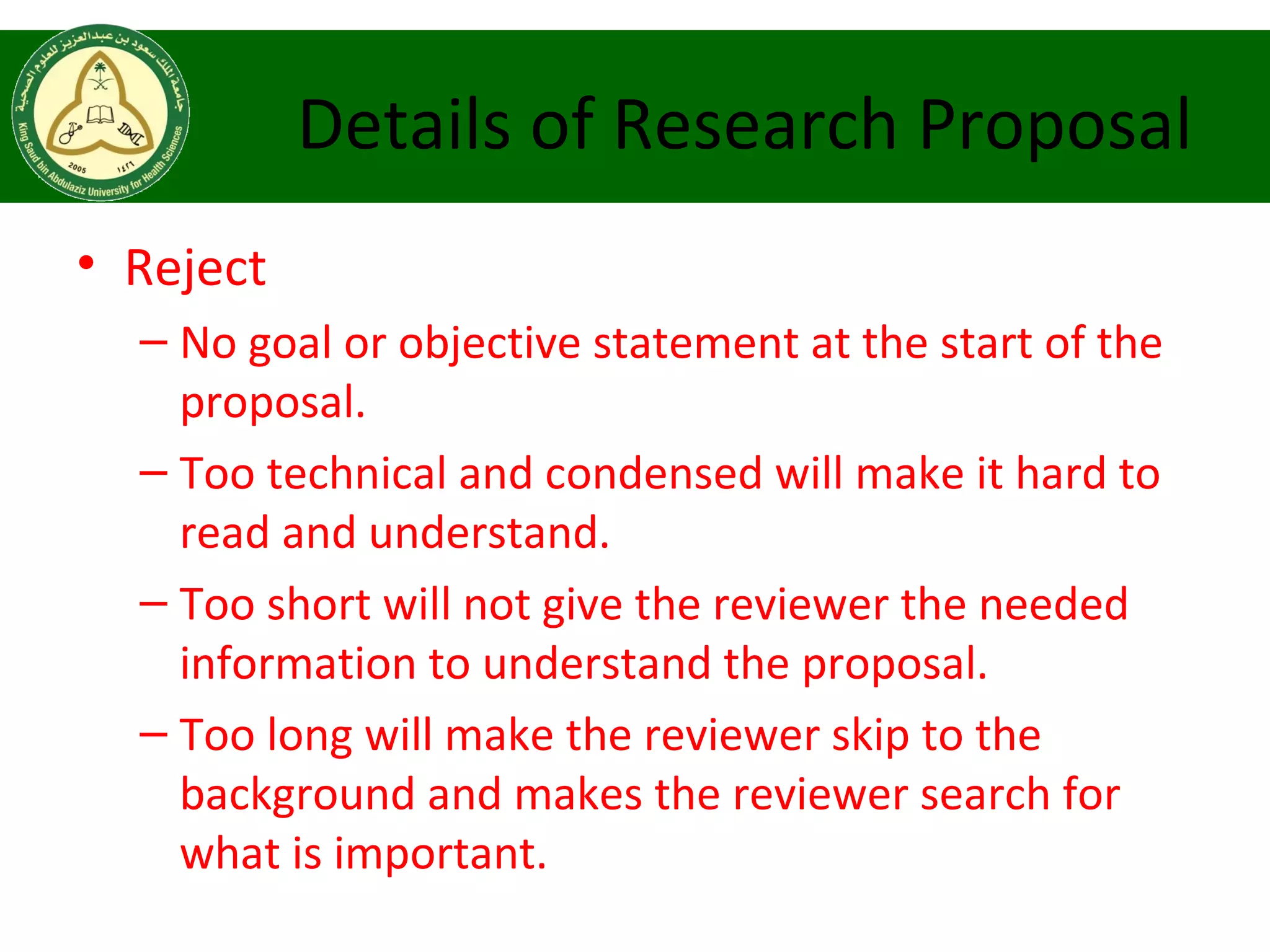 Details of Research Proposal
• Reject
– No goal or objective statement at the start of the
proposal.
– Too technical and condensed will make it hard to
read and understand.
– Too short will not give the reviewer the needed
information to understand the proposal.
– Too long will make the reviewer skip to the
background and makes the reviewer search for
what is important.
 