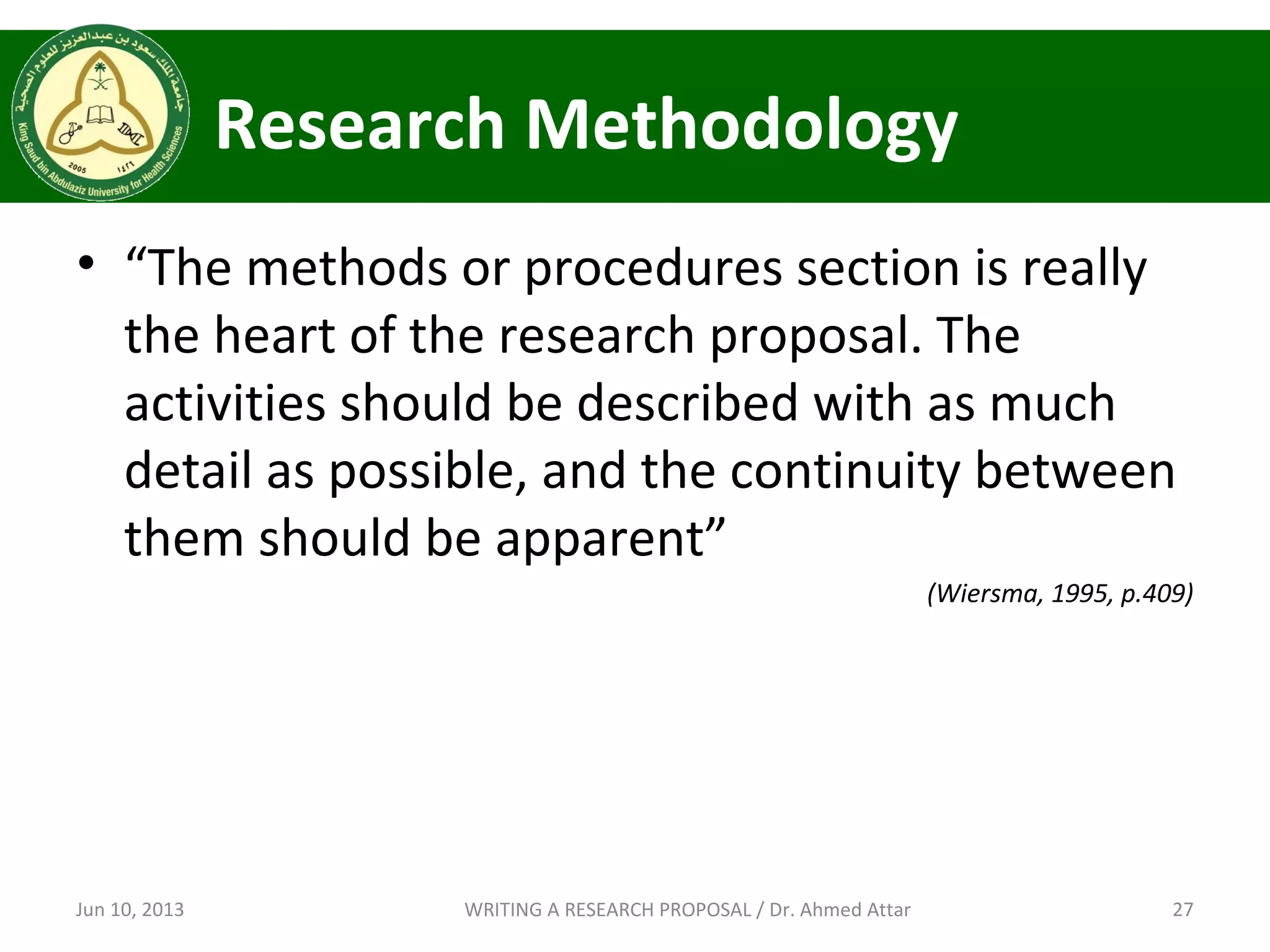 Research Methodology
• “The methods or procedures section is really
the heart of the research proposal. The
activities should be described with as much
detail as possible, and the continuity between
them should be apparent”
(Wiersma, 1995, p.409)
Jun 10, 2013 27WRITING A RESEARCH PROPOSAL / Dr. Ahmed Attar
 