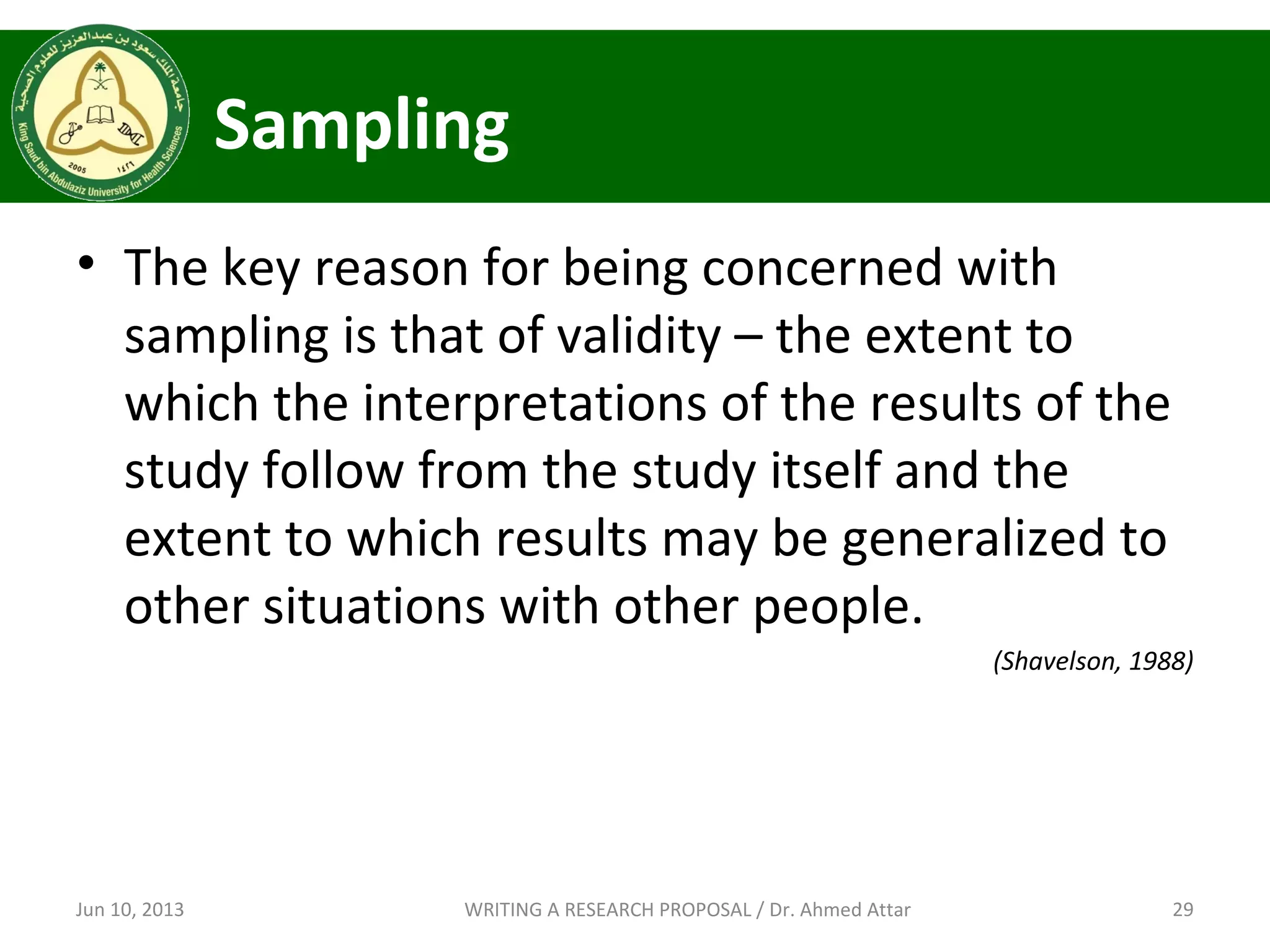 Sampling
• The key reason for being concerned with
sampling is that of validity – the extent to
which the interpretations of the results of the
study follow from the study itself and the
extent to which results may be generalized to
other situations with other people.
(Shavelson, 1988)
Jun 10, 2013 29WRITING A RESEARCH PROPOSAL / Dr. Ahmed Attar
 