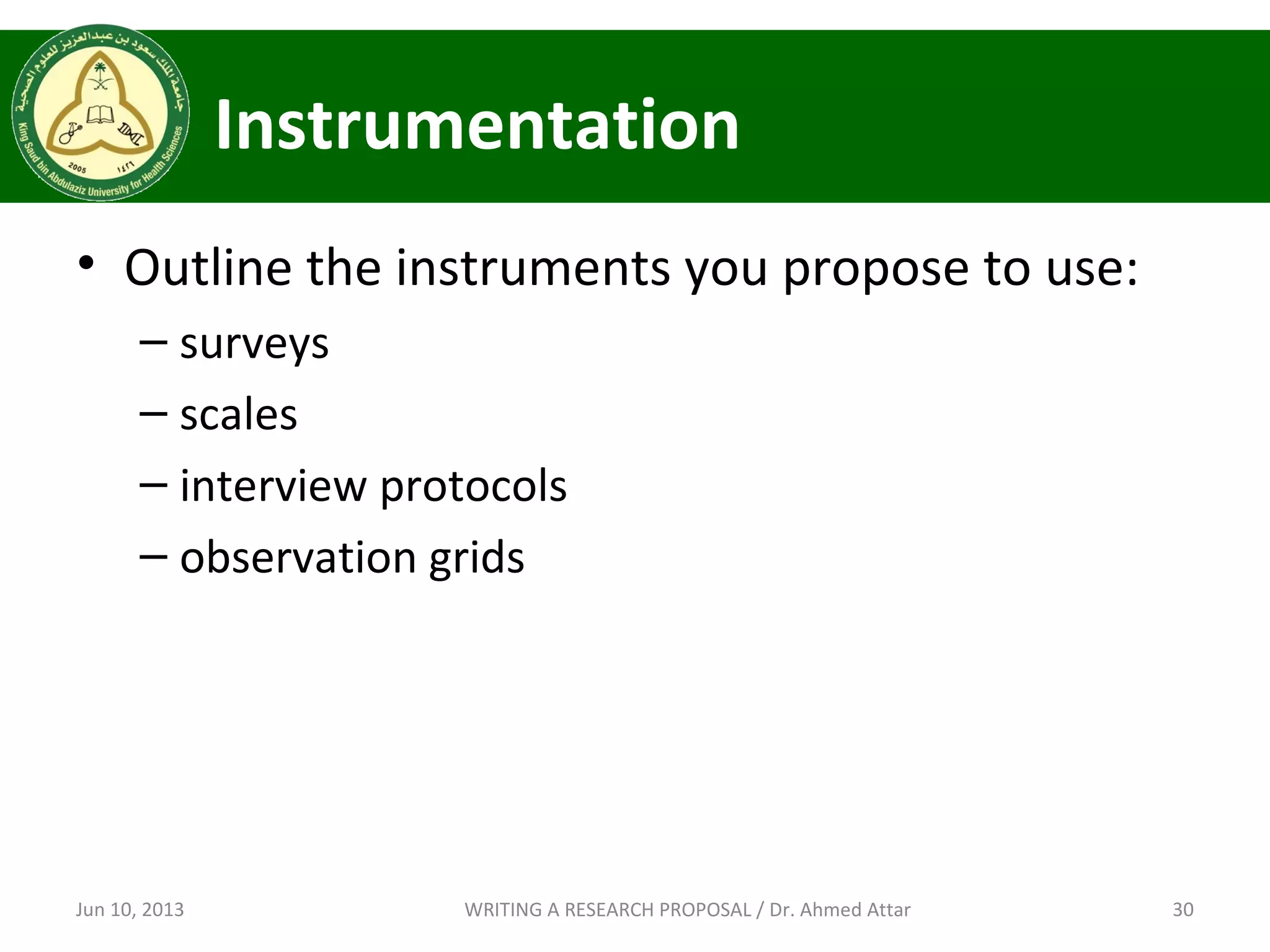 Instrumentation
• Outline the instruments you propose to use:
– surveys
– scales
– interview protocols
– observation grids
Jun 10, 2013 30WRITING A RESEARCH PROPOSAL / Dr. Ahmed Attar
 