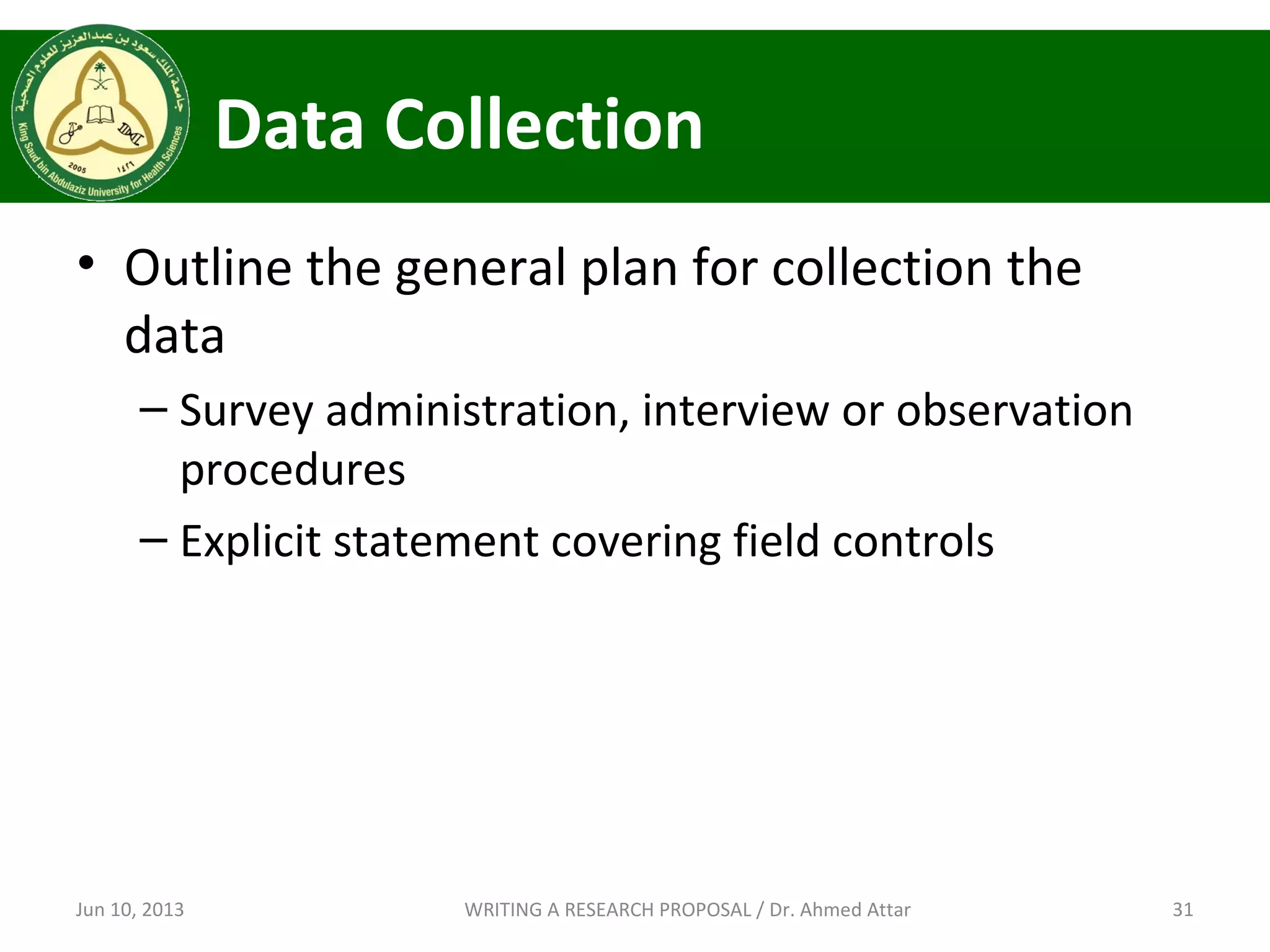 Data Collection
• Outline the general plan for collection the
data
– Survey administration, interview or observation
procedures
– Explicit statement covering field controls
Jun 10, 2013 31WRITING A RESEARCH PROPOSAL / Dr. Ahmed Attar
 