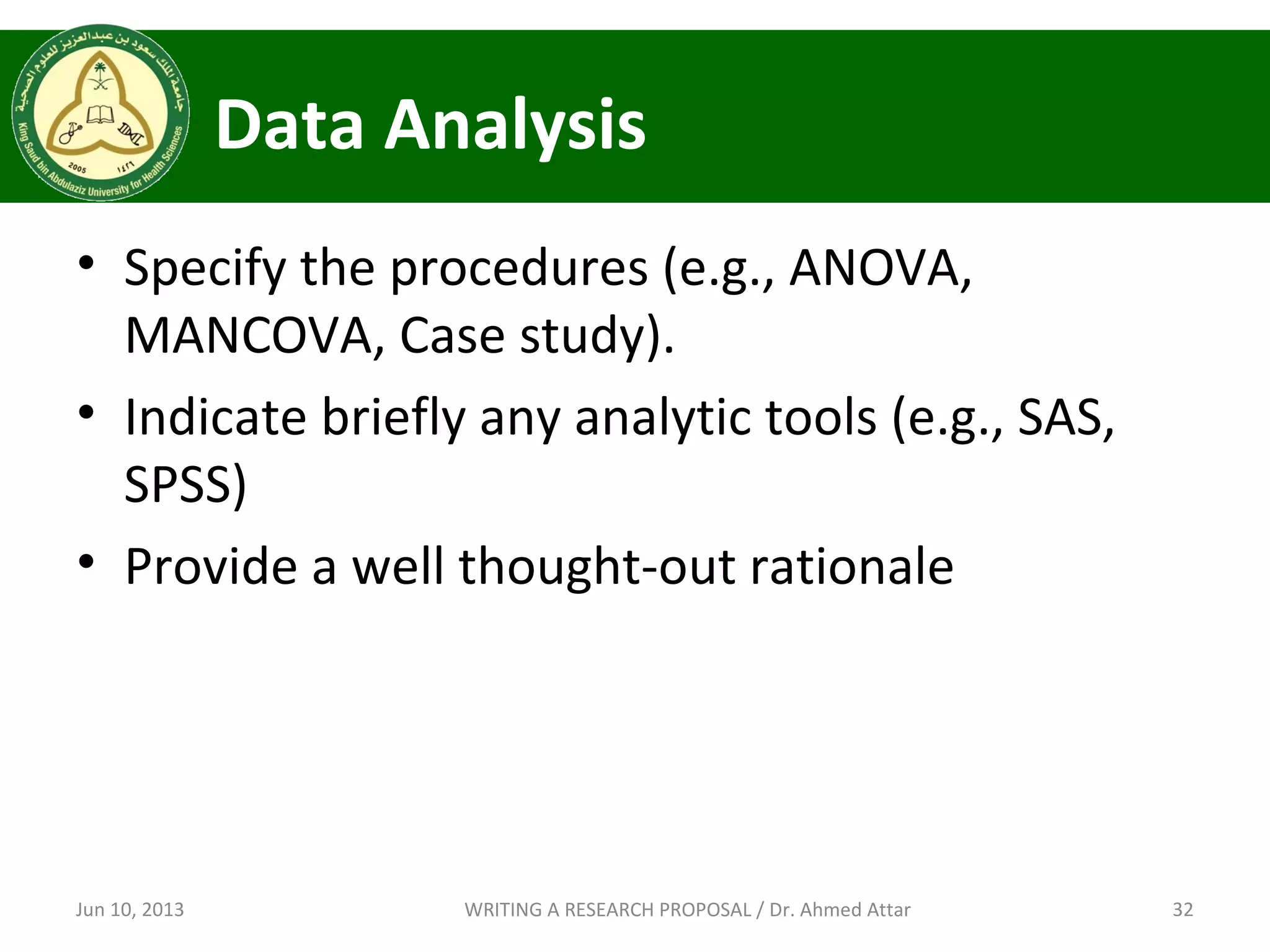 Data Analysis
• Specify the procedures (e.g., ANOVA,
MANCOVA, Case study).
• Indicate briefly any analytic tools (e.g., SAS,
SPSS)
• Provide a well thought-out rationale
Jun 10, 2013 32WRITING A RESEARCH PROPOSAL / Dr. Ahmed Attar
 