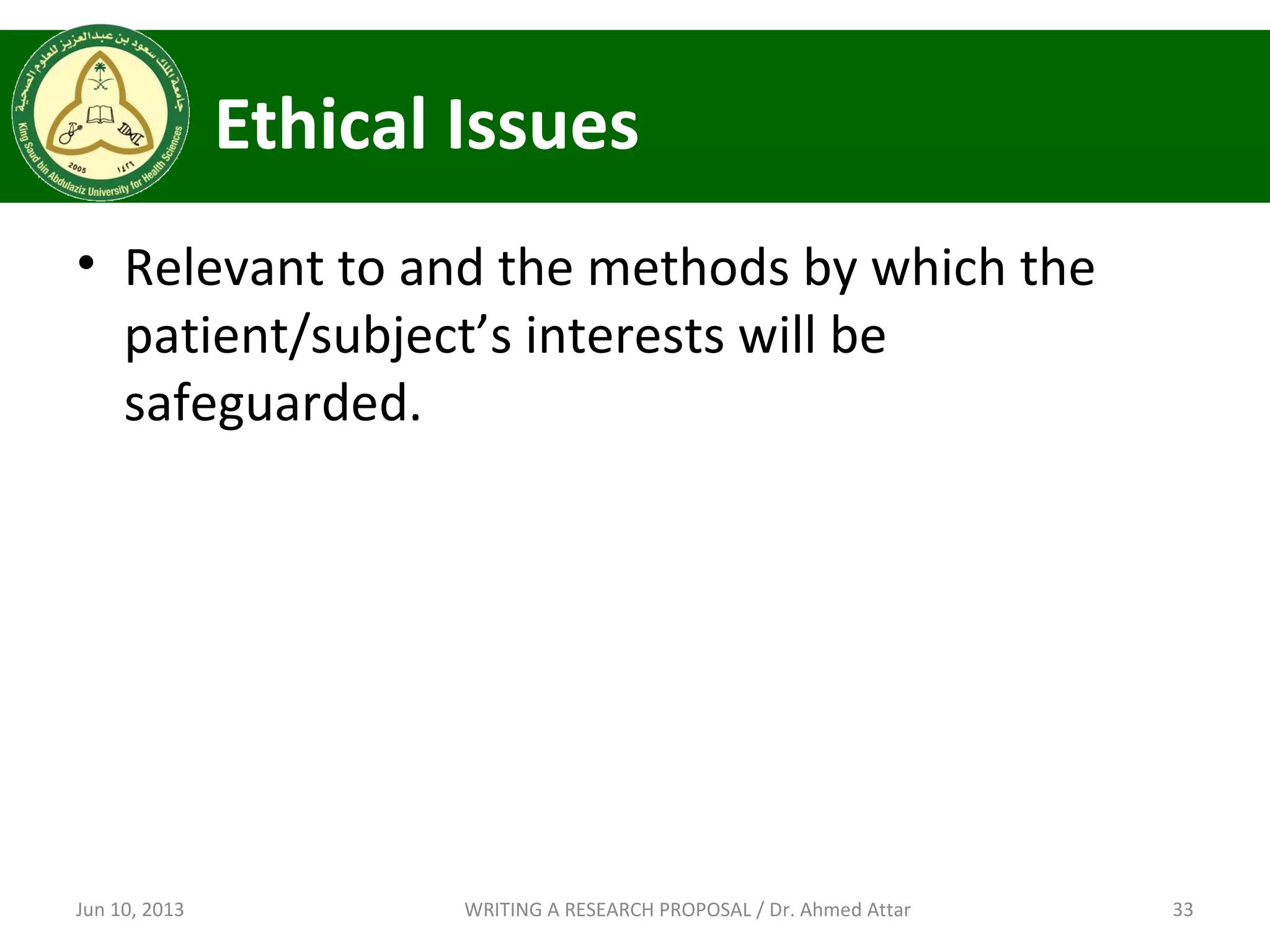 Ethical Issues
• Relevant to and the methods by which the
patient/subject’s interests will be
safeguarded.
Jun 10, 2013 33WRITING A RESEARCH PROPOSAL / Dr. Ahmed Attar
 