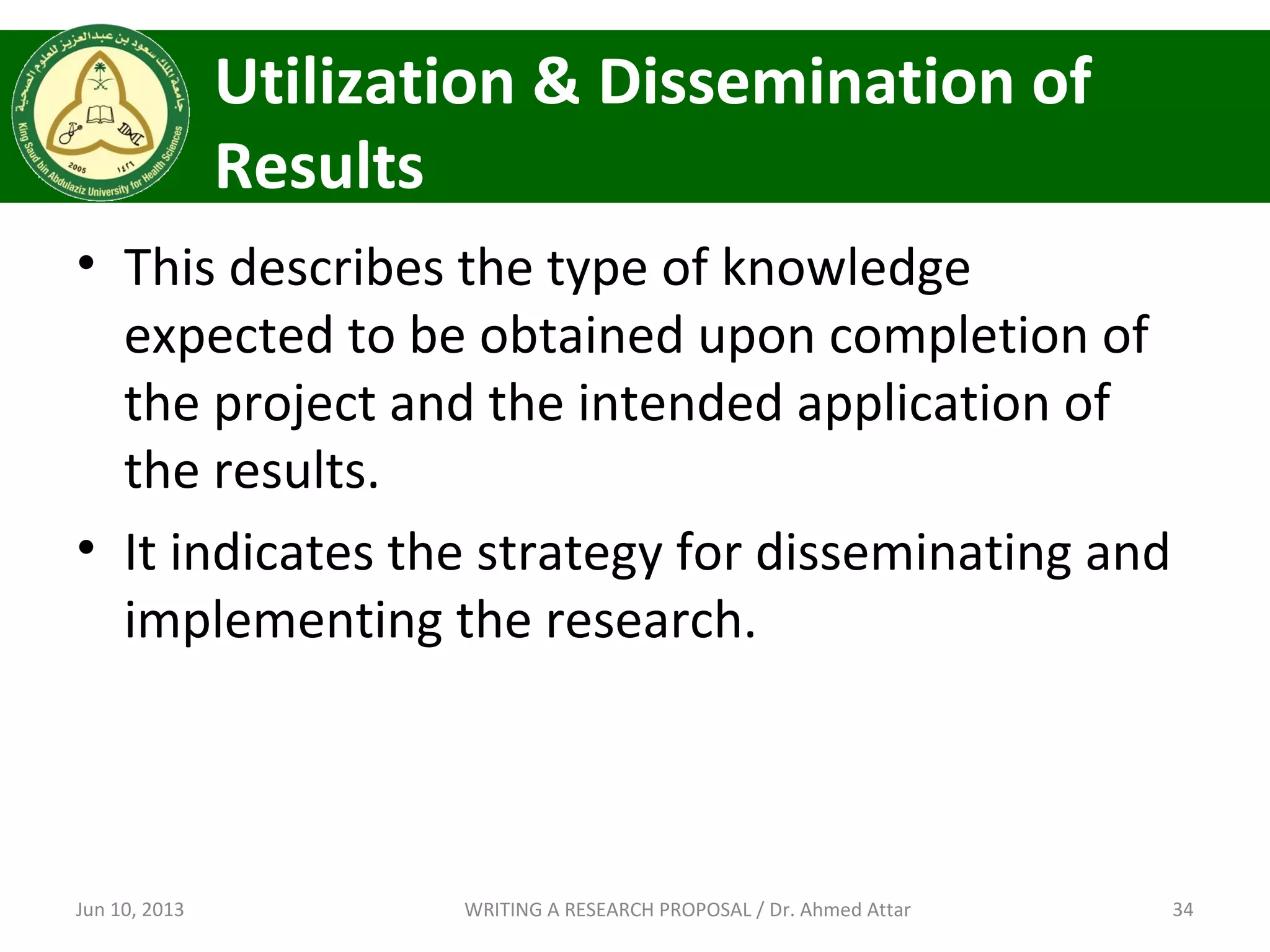 Utilization & Dissemination of
Results
• This describes the type of knowledge
expected to be obtained upon completion of
the project and the intended application of
the results.
• It indicates the strategy for disseminating and
implementing the research.
Jun 10, 2013 34WRITING A RESEARCH PROPOSAL / Dr. Ahmed Attar
 