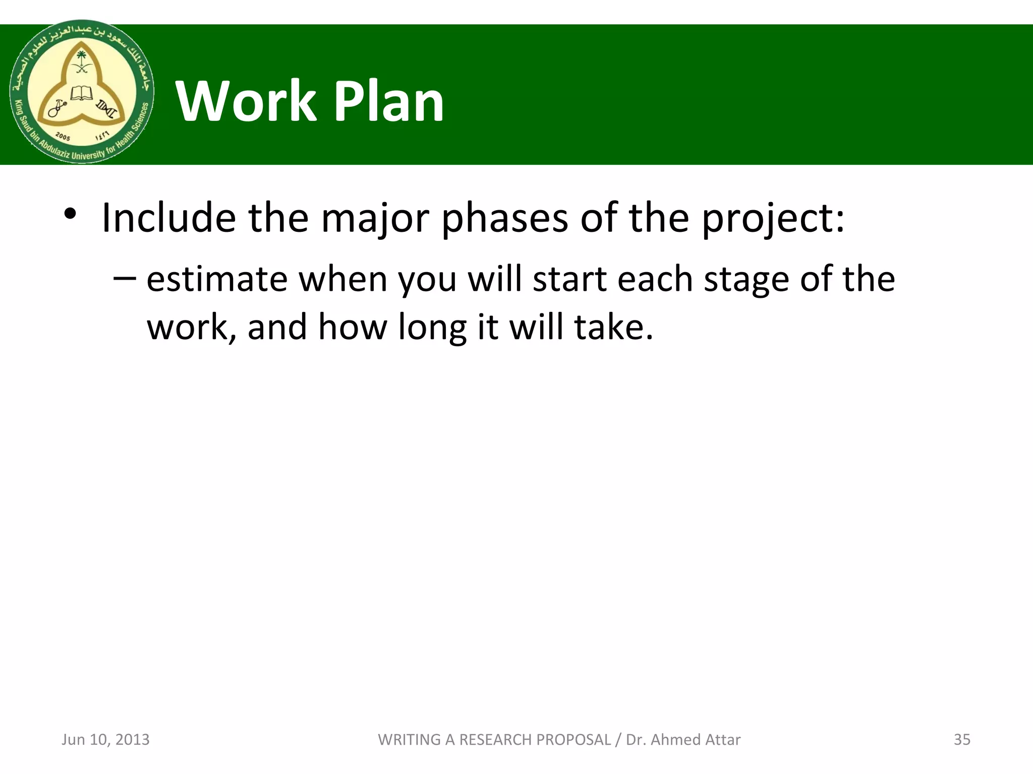 Work Plan
• Include the major phases of the project:
– estimate when you will start each stage of the
work, and how long it will take.
Jun 10, 2013 35WRITING A RESEARCH PROPOSAL / Dr. Ahmed Attar
 