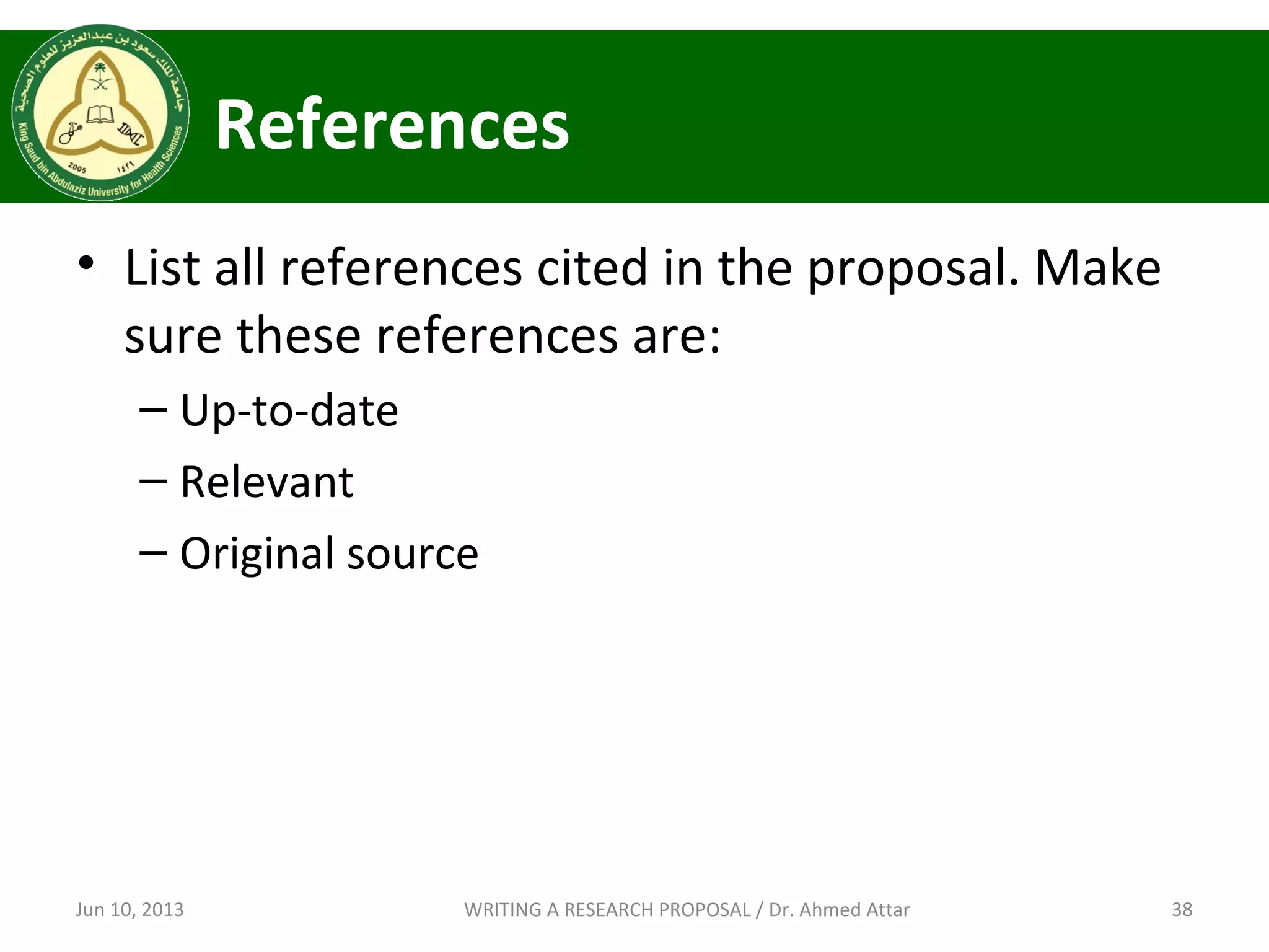 References
• List all references cited in the proposal. Make
sure these references are:
– Up-to-date
– Relevant
– Original source
Jun 10, 2013 38WRITING A RESEARCH PROPOSAL / Dr. Ahmed Attar
 