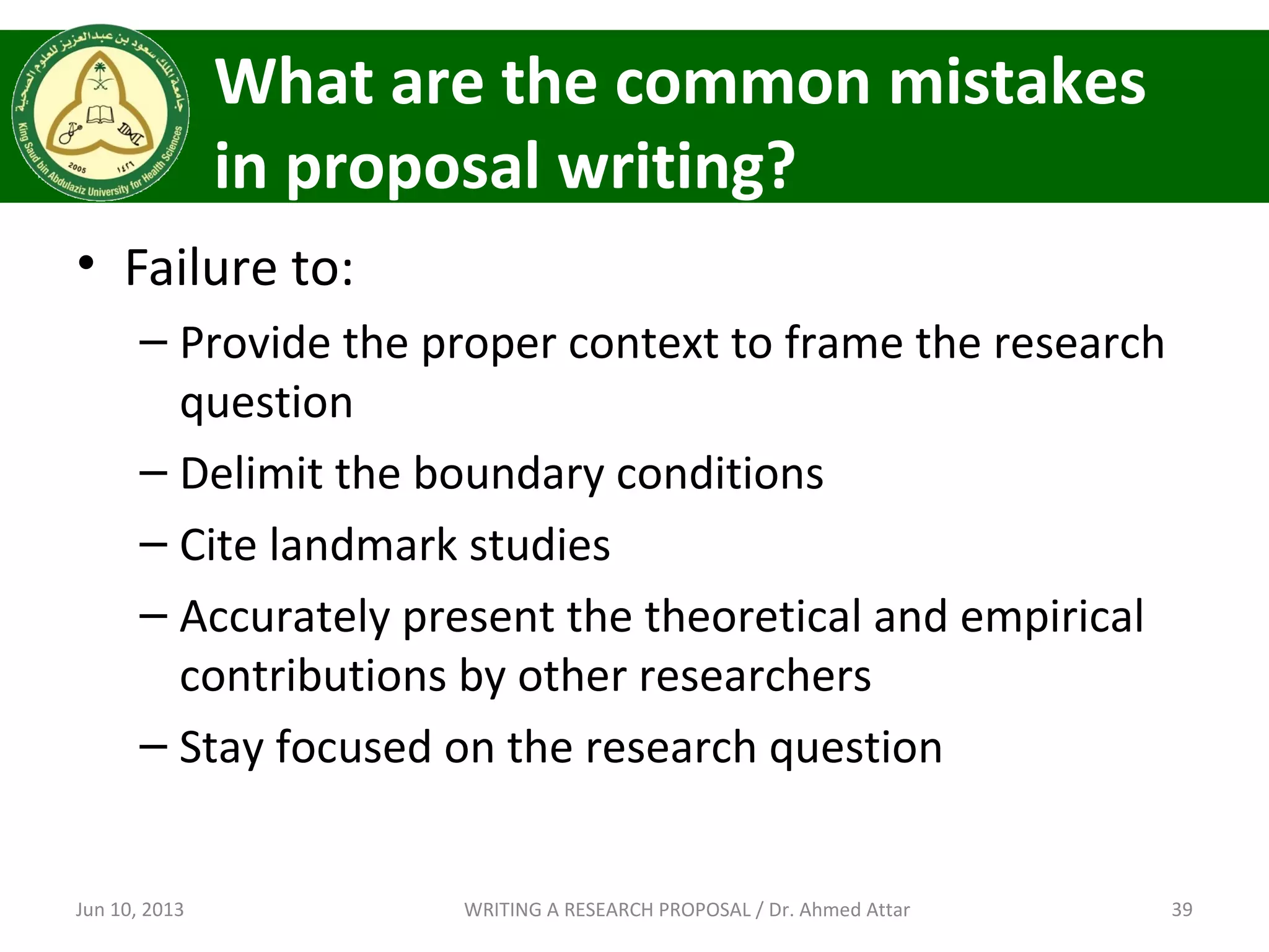 What are the common mistakes
in proposal writing?
• Failure to:
– Provide the proper context to frame the research
question
– Delimit the boundary conditions
– Cite landmark studies
– Accurately present the theoretical and empirical
contributions by other researchers
– Stay focused on the research question
Jun 10, 2013 39WRITING A RESEARCH PROPOSAL / Dr. Ahmed Attar
 