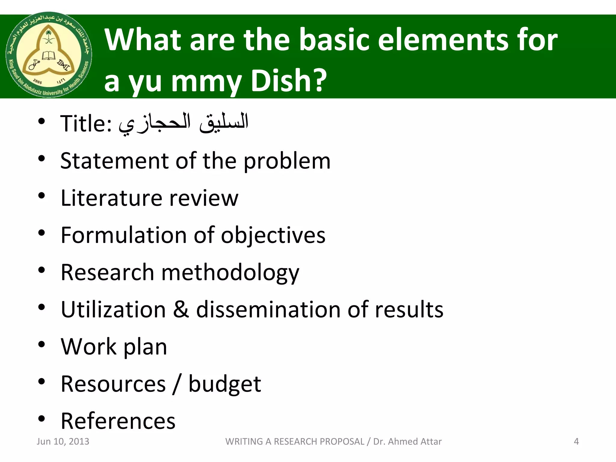 What are the basic elements for
a yu mmy Dish?
• Title: ‫الحجازي‬ ‫السليق‬
• Statement of the problem
• Literature review
• Formulation of objectives
• Research methodology
• Utilization & dissemination of results
• Work plan
• Resources / budget
• References
Jun 10, 2013 4WRITING A RESEARCH PROPOSAL / Dr. Ahmed Attar
 