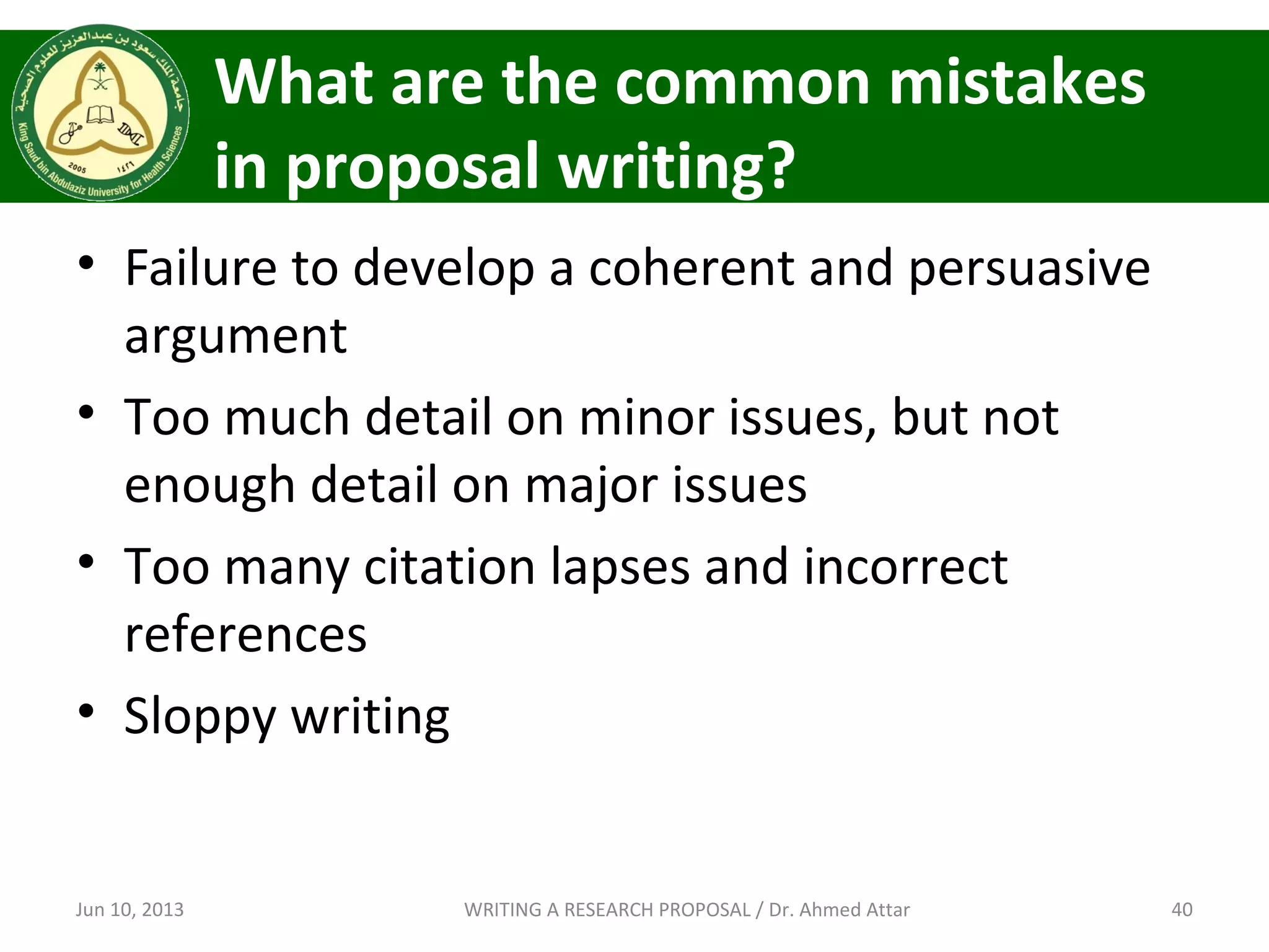 What are the common mistakes
in proposal writing?
• Failure to develop a coherent and persuasive
argument
• Too much detail on minor issues, but not
enough detail on major issues
• Too many citation lapses and incorrect
references
• Sloppy writing
Jun 10, 2013 40WRITING A RESEARCH PROPOSAL / Dr. Ahmed Attar
 