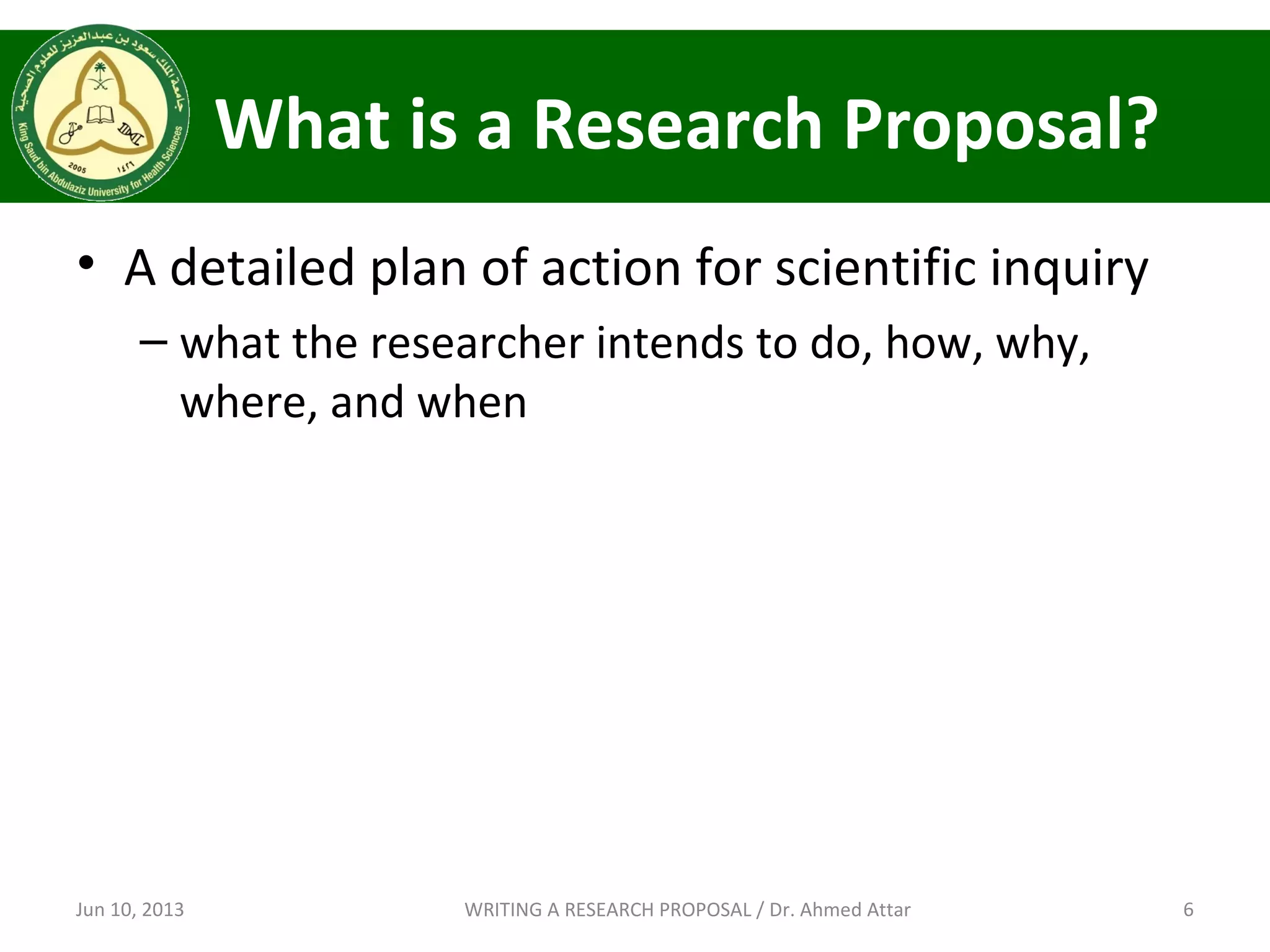 What is a Research Proposal?
• A detailed plan of action for scientific inquiry
– what the researcher intends to do, how, why,
where, and when
Jun 10, 2013 6WRITING A RESEARCH PROPOSAL / Dr. Ahmed Attar
 