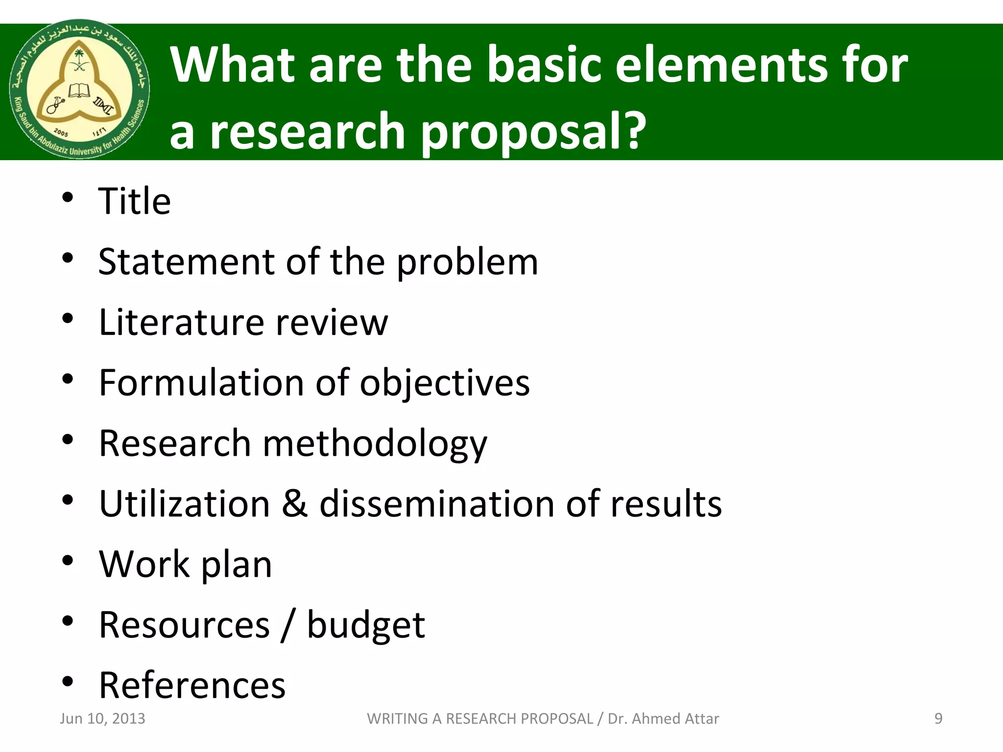 What are the basic elements for
a research proposal?
• Title
• Statement of the problem
• Literature review
• Formulation of objectives
• Research methodology
• Utilization & dissemination of results
• Work plan
• Resources / budget
• References
Jun 10, 2013 9WRITING A RESEARCH PROPOSAL / Dr. Ahmed Attar
 
