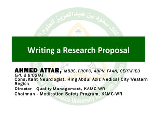 Writing a Research Proposal
AHMED ATTAR,AHMED ATTAR, MBBS, FRCPC, ABPN, FAAN, CERTIFIED
EPI. & BIOSTAT
Consultant Neurologist, King Abdul Aziz Medical City Western
Region
Director - Quality Management, KAMC-WR
Chairman - Medication Safety Program, KAMC-WR
 