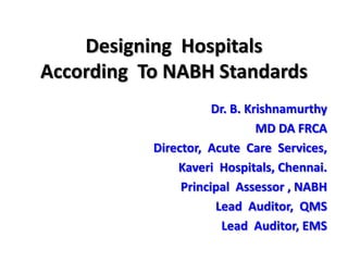 Designing  Hospitals  According  To NABH Standards  Dr. B. Krishnamurthy MD DA FRCA Director,  Acute  Care  Services,  Kaveri  Hospitals, Chennai. Principal  Assessor , NABH  Lead  Auditor,  QMS Lead  Auditor, EMS  
