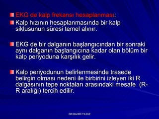 EKG de kalp frekansı hesaplanması :  Kalp hızının hesaplanmasında bir kalp siklusunun süresi temel alınır.  EKG de bir dalganın başlangıcından bir sonraki aynı dalganın başlangıcına kadar olan bölüm bir kalp periyoduna karşılık gelir.  Kalp periyodunun belirlenmesinde trasede belirgin olması nedeni ile birbirini izleyen iki R dalgasının tepe noktaları arasındaki mesafe  (R-R aralığı) tercih edilir.  