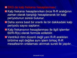 EKG de kalp frekansı hesaplanması :  Kalp frekansı hesaplanırken önce R-R aralığının zaman olarak karşılığı hesaplanarak bir kalp periyodunun süresi bulunur.  Daha sonra basit bir orantı ile bir dakikadaki kalp periyodu sayısı saptanır.  Kalp frekansının hesaplanması ile ilgili işlemler 60/R-R(s) olarak formüle edilebilir.  Ventrikül ritmi düzenli değil yani R-R aralıkları birbirine eşit değilse aynı işlem birkaç R-R mesafesinin ortalaması alınmak sureti ile yapılır. 