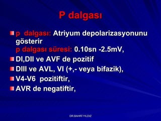 P dalgası p  dalgası:   Atriyum depolarizasyonunu gösterir  p dalgası   süresi:   0.10sn -2.5mV , DI,DII ve AVF de pozitif DIII ve AVL, VI (+,- veya bifazik), V4-V6  pozitiftir, AVR de negatiftir, 