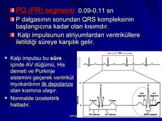 PQ (PR) segmenti :  0.09-0.11 sn P dalgasının sonundan QRS kompleksinin başlangıcına kadar olan kısımdır. Kalp impulsunun atriyumlardan ventriküllere iletildiği süreye karşılık gelir.  Kalp impulsu bu  süre  içinde AV düğümü, His demeti ve Purkinje sistemini geçerek ventrikül myokardının  ilk depolarize  olan kısmına ulaşır.  Normalde izoelektrik hattadır.   