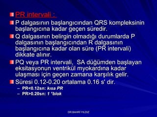 PR intervali :  P dalgasının başlangıcından QRS kompleksinin başlangıcına kadar geçen süredir.   Q dalgasının belirgin olmadığı durumlarda P dalgasının başlangıcından R dalgasının başlangıcına kadar olan  süre  (PR intervali) dikkate alınır.  PQ veya PR intervali,  SA düğümden başlayan eksitasyonun ventrikül myokardına kadar ulaşması için geçen zamana karşılık gelir.  Süresi 0.12-0.20 ortalama 0.16 s' dir.  PR<0.12sn:  kısa PR   PR>0.20sn:  1  ° blok 