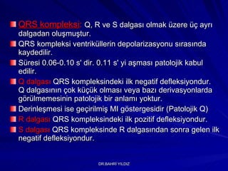 QRS kompleksi :   Q, R ve S dalgası olmak üzere üç ayrı dalgadan oluşmuştur.   QRS kompleksi ventriküllerin depolarizasyonu sırasında kaydedilir.  Süresi 0.06-0.10 s' dir. 0.11 s' yi aşması patolojik kabul edilir.  Q dalgası  QRS kompleksindeki ilk negatif defleksiyondur.  Q dalgasının çok küçük olması veya bazı derivasyonlarda görülmemesinin patolojik bir anlamı yoktur.  Derinleşmesi ise geçirilmiş MI göstergesidir (Patolojik Q) R dalgası  QRS kompleksindeki ilk pozitif defleksiyondur.  S dalgası  QRS kompleksinde R dalgasından sonra gelen ilk negatif defleksiyondur.  