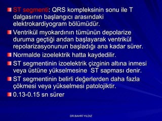 ST segmenti : QRS kompleksinin sonu ile T dalgasının başlangıcı arasındaki elektrokardiyogram bölümüdür.  Ventrikül myokardının tümünün depolarize duruma geçtiği andan başlayarak ventrikül repolarizasyonunun başladığı ana kadar sürer.  Normalde izoelektrik hatta kaydedilir.  ST segmentinin izoelektrik çizginin altına inmesi veya üstüne yükselmesine  ST sapması denir.   ST segmentinin belirli değerlerden daha fazla çökmesi veya yükselmesi patolojiktir. 0.13-0.15 sn sürer 