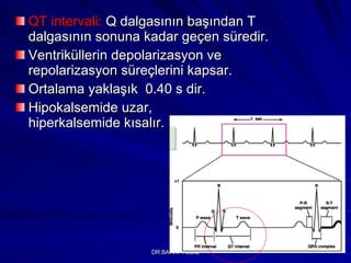 QT intervali:  Q dalgasının başından T dalgasının sonuna kadar geçen süredir.  Ventriküllerin depolarizasyon ve repolarizasyon süreçlerini kapsar.  Ortalama yaklaşık  0.40 s dir. Hipokalsemide uzar,  hiperkalsemide kısalır. 
