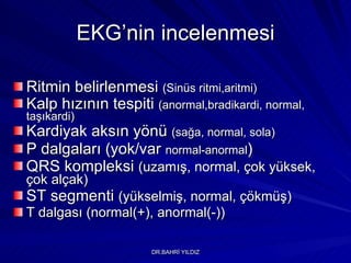 EKG’nin incelenmesi Ritmin belirlenmesi  (Sinüs ritmi,aritmi) Kalp hızının tespiti  (anormal,bradikardi, normal, taşıkardi) Kardiyak aksın yönü  (sağa, normal, sola) P dalgaları (yok/var  normal-anormal ) QRS kompleksi  (uzamış, normal, çok yüksek, çok alçak) ST segmenti  (yükselmiş, normal, çökmüş) T dalgası (normal(+), anormal(-)) 