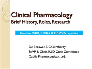 Clinical Pharmacology
Brief History, Roles, Research

    Based on WHO, IUPHAR & CIOMS Perspective



          Dr. Bhaswat S. Chakraborty
          Sr.VP & Chair, R&D Core Committee
          Cadila Pharmaceuticals Ltd.

                                               1
 