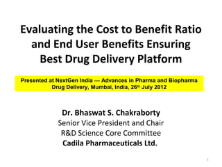 Evaluating the Cost to Benefit Ratio
  and End User Benefits Ensuring
    Best Drug Delivery Platform
Presented at NextGen India — Advances in Pharma and Biopharma
           Drug Delivery, Mumbai, India, 26th July 2012



             Dr. Bhaswat S. Chakraborty
            Senior Vice President and Chair
             R&D Science Core Committee
             Cadila Pharmaceuticals Ltd.
                                                                1
 