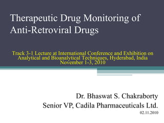 Therapeutic Drug Monitoring of
Anti-Retroviral Drugs

Track 3-1 Lecture at International Conference and Exhibition on
  Analytical and Bioanalytical Techniques, Hyderabad, India
                      November 1-3, 2010




                        Dr. Bhaswat S. Chakraborty
             Senior VP, Cadila Pharmaceuticals Ltd.
                                                         02.11.2010
 