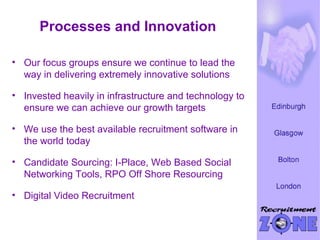 Processes and Innovation Our focus groups ensure we continue to lead the way in delivering extremely innovative solutions Invested heavily in infrastructure and technology to ensure we can achieve our growth targets We use the best available recruitment software in the world today Candidate Sourcing: I-Place, Web Based Social Networking Tools, RPO Off Shore Resourcing  Digital Video Recruitment 