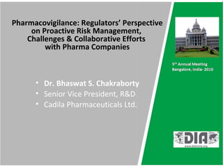 Pharmacovigilance: Regulators’ Perspective
     on Proactive Risk Management,
    Challenges & Collaborative Efforts
         with Pharma Companies



      • Dr. Bhaswat S. Chakraborty
      • Senior Vice President, R&D
      • Cadila Pharmaceuticals Ltd.
 