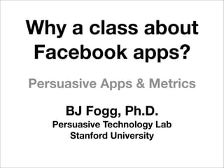 Why a class about
Facebook apps?
Persuasive Apps & Metrics

     BJ Fogg, Ph.D.
   Persuasive Technology Lab
       Stanford University