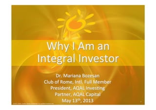 © 2013 AQAL Capital. Strictly Confidential. For qualified investors only.
1	
  1	
  
© 2013 AQAL Capital. Strictly Confidential. For qualified investors only
Why	
  I	
  Am	
  an	
  
Integral	
  Investor	
  
	
  
Dr.	
  Mariana	
  Bozesan	
  
Club	
  of	
  Rome,	
  Intl.	
  Full	
  Member	
  
President,	
  AQAL	
  InvesDng	
  
Partner,	
  AQAL	
  Capital	
  
May	
  13th,	
  2013	
  
 