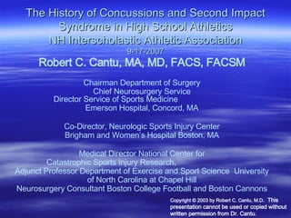 The History of Concussions and Second Impact Syndrome in High School Athletics NH Interscholastic Athletic Association 9-17-2007 Robert C. Cantu, MA, MD, FACS, FACSM Chairman Department of Surgery Chief Neurosurgery Service Director Service of Sports Medicine  Emerson Hospital, Concord, MA Co-Director, Neurologic Sports Injury Center Brigham and Women’s Hospital Boston, MA Medical Director National Center for Catastrophic Sports Injury Research,  Adjunct Professor Department of Exercise and Sport Science  University of North Carolina at Chapel Hill Copyright  © 2003 by Robert C. Cantu, M.D .  This presentation cannot be used or copied without written permission from Dr. Cantu.  Neurosurgery Consultant Boston College Football and Boston Cannons 