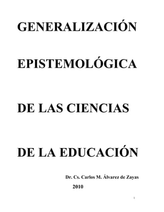 GENERALIZACIÓN 
EPISTEMOLÓGICA 
DE LAS CIENCIAS 
DE LA EDUCACIÓN 
Dr. Cs. Carlos M. Álvarez de Zayas 
2010 
1 
 