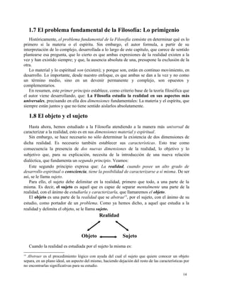 1.7 El problema fundamental de la Filosofía: Lo primigenio 
Históricamente, el problema fundamental de la Filosofía consiste en determinar qué es lo 
primero si la materia o el espíritu. Sin embargo, el autor formula, a partir de su 
interpretación de lo complejo, desarrollada a lo largo de este capítulo, que carece de sentido 
plantearse esa pregunta, que lo cierto es que ambas expresiones de la realidad existen a la 
vez y han existido siempre; y que, la ausencia absoluta de una, presupone la exclusión de la 
otra. 
Lo material y lo espiritual son (existen); y porque son, están en continuo movimiento, en 
desarrollo. Lo importante, desde nuestro enfoque, es que ambas se dan a la vez y no como 
un término medio, sino en un devenir permanente y complejo, son opuestos y 
complementarios. 
En resumen, este primer principio establece, como criterio base de la teoría filosófica que 
el autor viene desarrollando, que: La Filosofía estudia la realidad en sus aspectos más 
universales, precisando en ella dos dimensiones fundamentales: La materia y el espíritu, que 
siempre están juntos y que no tiene sentido aislarlos absolutamente. 
1.8 El objeto y el sujeto 
Hasta ahora, hemos estudiado a la Filosofía atendiendo a la manera más universal de 
caracterizar a la realidad, esto es en sus dimensiones material y espiritual. 
Sin embargo, se hace necesario no sólo determinar la existencia de dos dimensiones de 
dicha realidad. Es necesario también establecer sus características. Esto trae como 
consecuencia la presencia de dos nuevas dimensiones de la realidad, lo objetivo y lo 
subjetivo que, para su explicación, necesita de la introducción de una nueva relación 
dialéctica, que fundamenta un segundo principio. Veamos: 
Este segundo principio expresa que: La realidad, cuando posee un alto grado de 
desarrollo espiritual o consciencia, tiene la posibilidad de caracterizarse a sí misma. De ser 
así, se le llama sujeto. 
Para ello, el sujeto debe delimitar en la realidad, primero que todo, a una parte de la 
misma. Es decir, el sujeto es aquel que es capaz de separar mentalmente una parte de la 
realidad, con el ánimo de estudiarla y caracterizarla, que llamaremos el objeto. 
El objeto es una parte de la realidad que se abstrae14, por el sujeto, con el ánimo de su 
estudio, como portador de un problema. Como ya hemos dicho, a aquel que estudia a la 
realidad y delimita el objeto, se le llama sujeto. 
Realidad 
Objeto Sujeto 
Cuando la realidad es estudiada por el sujeto la misma es: 
14 Abstraer es el procedimiento lógico con ayuda del cual el sujeto que quiere conocer un objeto 
separa, en un plano ideal, un aspecto del mismo, haciendo dejación del resto de las características por 
no encontrarlas significativas para su estudio. 
14 
 