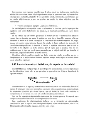 Esos mismos ojos expresan candidez que de algún modo me indican que manifiestan 
admiración cuando nos vemos, alguien pudiera decir que se genera un amor a primera vista. 
Entonces esas cualidades, alrededor de los ojos de mi amada, son realidades espirituales; que 
yo estudio objetivamente y que las preciso por medio de ideas subjetivas que las 
caracterizan. 
· Veamos un segundo ejemplo: La emoción futbolística. 
La realidad puede ser espiritual como es el caso de la emoción que le impregnan los 
jugadores a un torneo futbolístico; esa emoción, de naturaleza espiritual, es objeto de mi 
estudio. 
En ese sentido hay un hombre que estudia la manera en que se expresa dicha emoción 
cuando hay un jugador que patea la pelota con una fuerza increíble, superior a la que 
realmente él posee en el orden fisiológico; al caracterizar ese aspecto espiritual del juego, 
aunque se muestra materialmente durante la patada, lo hace mediante un conjunto de 
cualidades como pueden ser la valentía, la táctica, la agudeza, entre otras, todo lo cual se 
convierte en lo subjetivo de dicho análisis, por el sujeto que lo estudia; pero no nos 
olvidemos que si algo que puede estar permeado por la subjetividad del que describe el 
proceso del juego es el fanatismo de dicho analista. 
El análisis subjetivo del investigador de dicho objeto de estudio a medida que se va 
comprobando en la práctica se va haciendo objetivo, aunque dicho objeto de estudio pueda 
ser de naturaleza espiritual. 
1.12 La relación entre el individuo y la especie en la realidad 
Los individuos de cualquier tipo de especie poseen características comunes (generales) 
que los identifican como tales y que permiten su generalización. Esto se formula de la 
siguiente manera: 
Individuo Especie 
Generalización 
Los individuos de la especie y en función de la satisfacción de sus necesidades, buscan la 
manera de establecer relaciones entre ellos, consciente o inconscientemente, en dependencia 
del desarrollo alcanzado por dicha especie, con el ánimo de hacer más eficiente el 
cumplimiento de sus tareas, con vista a la satisfacción de sus necesidades. 
Con ese fin establecen determinados nexos que les permita ponerse de acuerdo para 
cumplir ciertas especialidades en el desempeño de dichas tareas. 
Esas condiciones de relacionamiento influyen en la formación de determinadas 
características para la especie tanto en el plano objetivo, como en el subjetivo, que lo van 
diferenciando del resto de las especies, entre los seres vivos. 
17 
 