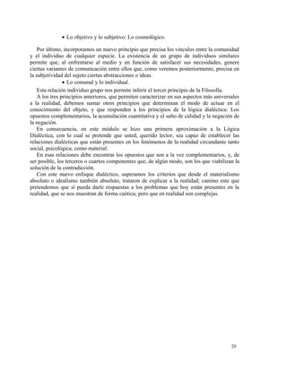 · Lo objetivo y lo subjetivo: Lo cosmológico. 
Por último, incorporamos un nuevo principio que precisa los vínculos entre la comunidad 
y el individuo de cualquier especie. La existencia de un grupo de individuos similares 
permite que, al enfrentarse al medio y en función de satisfacer sus necesidades, genere 
ciertas variantes de comunicación entre ellos que, como veremos posteriormente, precisa en 
la subjetividad del sujeto ciertas abstracciones o ideas. 
· Lo comunal y lo individual. 
Esta relación individuo grupo nos permite inferir el tercer principio de la Filosofía. 
A los tres principios anteriores, que permiten caracterizar en sus aspectos más universales 
a la realidad, debemos sumar otros principios que determinan el modo de actuar en el 
conocimiento del objeto, y que responden a los principios de la lógica dialéctica: Los 
opuestos complementarios, la acumulación cuantitativa y el salto de calidad y la negación de 
la negación. 
En consecuencia, en este módulo se hizo una primera aproximación a la Lógica 
Dialéctica, con lo cual se pretende que usted, querido lector, sea capaz de establecer las 
relaciones dialécticas que están presentes en los fenómenos de la realidad circundante tanto 
social, psicológica, como material. 
En esas relaciones debe encontrar los opuestos que son a la vez complementarios, y, de 
ser posible, los terceros o cuartos componentes que, de algún modo, son los que viabilizan la 
solución de la contradicción. 
Con este nuevo enfoque dialéctico, superamos los criterios que desde el materialismo 
absoluto o idealismo también absoluto, trataron de explicar a la realidad; camino este que 
pretendemos que sí pueda darle respuestas a los problemas que hoy están presentes en la 
realidad, que se nos muestran de forma caótica; pero que en realidad son complejas. 
20 
 