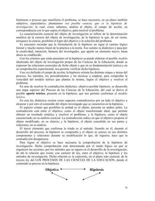 fenómeno o proceso que manifiesta el problema, se hace necesario, en un plano también 
subjetivo, especulativo, plantearnos esa posible esencia, que es la hipótesis de 
investigación; la cual, como sabemos, analiza al objeto, al campo de acción, en 
correspondencia con lo que aspira el objetivo, para resolver el problema. 
La caracterización esencial del objeto de investigación se infiere de la determinación 
analítica de la esencia del objeto de investigación, de la hipótesis la que, de ser cierta, 
enriquece la ciencia, posibilita el logro del objetivo y la solución del problema. 
Es necesario recordar que la formulación de la hipótesis no sigue el camino lógico 
formal y mucho menos lineal de la práctica a la teoría. Ese camino es dialéctico y pasa por 
la creatividad, intención, fantasía del investigador, que aporta un elemento nuevo, hasta 
ahora no establecido. 
Con los criterios que están presentes en la hipótesis se puede elaborar el posible modelo 
idealizado del objeto de investigación propio de las Ciencias de la Educación, donde se 
expresan las relaciones esenciales de dicho objeto y que en su fundamentación teórica y en 
su comprobación experimental, nos permite verificar dicha hipótesis. 
Una vez definido el campo de acción; la hipótesis orienta las distintas etapas y tareas del 
proceso, los métodos, los procedimientos y las técnicas a emplear, para comprobar la 
veracidad del modelo teórico que plantea la misma, lograr el objetivo y resolver el 
problema. 
En aras de resolver la contradicción dialéctica: objetivo-posible hipótesis, se desarrolla 
una etapa superior del Proceso de las Ciencias de la Educación, del cual se deriva el 
posible aporte teórico, presente en la hipótesis, que nos permite conformar el modelo 
teórico. 
En esta ley dialéctica existen como aspectos contradictorios por un lado el objetivo a 
alcanzar y por otro el contenido del objeto investigado que se caracteriza en la hipótesis. 
El aspecto común que posibilita la unidad es el objeto, presente en ambos polos. La 
contradicción está entre el objetivo, como el objeto transformado ideal, que permite 
obtener un resultado sintético y resolver el problema; y la hipótesis, como el objeto 
caracterizado en su análisis esencial. La contradicción radica en que el objetivo propone el 
objeto modificado, en su síntesis; y la hipótesis, el objeto concebido en sus partes y 
relaciones, en su análisis. 
El tercer elemento que conforma la triada es el método. Sumido en él, durante el 
desarrollo del proceso, la hipótesis se comprueba y el objeto se conoce en sus distintos 
componentes y relaciones durante su modificación lo que, de lograrse, hace que la 
contradicción desaparezca. 
Para lograr el objetivo se hace necesaria la comprobación de la hipótesis de 
investigación. Dicha comprobación está determinada por el modo lógico en que se 
organicen las acciones, por los métodos que se siguen en el desarrollo de la investigación; 
de ahí la relación que existe, con carácter de ley, entre el objetivo, la hipótesis y los 
métodos de investigación. Dicha relación es la expresión, en el plano más esencial, de la 
tercera ley del LOS PROCESOS DE LAS CIENCIAS DE LA EDUCACIÓN, donde el 
contenido se precisa en la hipótesis. 
Objetivo Hipótesis 
36 
 
